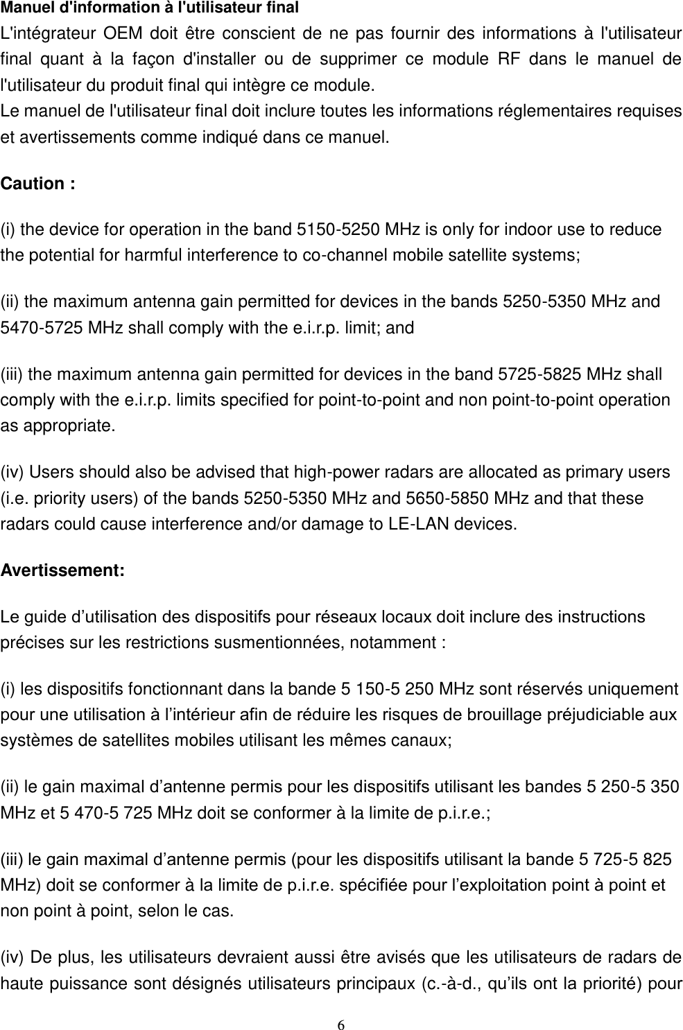  6 Manuel d&apos;information à l&apos;utilisateur final L&apos;intégrateur  OEM  doit être  conscient  de ne  pas fournir  des informations  à  l&apos;utilisateur final  quant  à  la  façon  d&apos;installer  ou  de  supprimer  ce  module  RF  dans  le  manuel  de l&apos;utilisateur du produit final qui intègre ce module. Le manuel de l&apos;utilisateur final doit inclure toutes les informations réglementaires requises et avertissements comme indiqué dans ce manuel. Caution : (i) the device for operation in the band 5150-5250 MHz is only for indoor use to reduce the potential for harmful interference to co-channel mobile satellite systems; (ii) the maximum antenna gain permitted for devices in the bands 5250-5350 MHz and 5470-5725 MHz shall comply with the e.i.r.p. limit; and (iii) the maximum antenna gain permitted for devices in the band 5725-5825 MHz shall comply with the e.i.r.p. limits specified for point-to-point and non point-to-point operation as appropriate. (iv) Users should also be advised that high-power radars are allocated as primary users (i.e. priority users) of the bands 5250-5350 MHz and 5650-5850 MHz and that these radars could cause interference and/or damage to LE-LAN devices. Avertissement: précises sur les restrictions susmentionnées, notamment : (i) les dispositifs fonctionnant dans la bande 5 150-5 250 MHz sont réservés uniquement systèmes de satellites mobiles utilisant les mêmes canaux; (ii) le gain maxima-5 350 MHz et 5 470-5 725 MHz doit se conformer à la limite de p.i.r.e.; -5 825 MHz) doit se conformer à non point à point, selon le cas. (iv) De plus, les utilisateurs devraient aussi être avisés que les utilisateurs de radars de haute puissance sont désignés utilisateurs principaux (c.-à-d