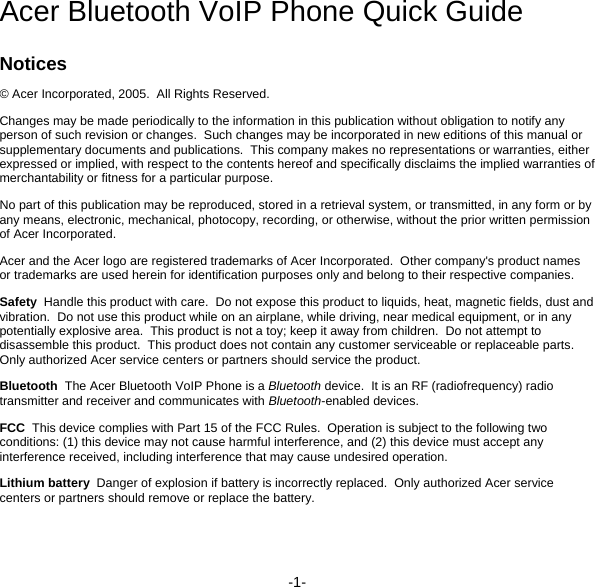 -1- Acer Bluetooth VoIP Phone Quick Guide Notices © Acer Incorporated, 2005.  All Rights Reserved. Changes may be made periodically to the information in this publication without obligation to notify any person of such revision or changes.  Such changes may be incorporated in new editions of this manual or supplementary documents and publications.  This company makes no representations or warranties, either expressed or implied, with respect to the contents hereof and specifically disclaims the implied warranties of merchantability or fitness for a particular purpose. No part of this publication may be reproduced, stored in a retrieval system, or transmitted, in any form or by any means, electronic, mechanical, photocopy, recording, or otherwise, without the prior written permission of Acer Incorporated. Acer and the Acer logo are registered trademarks of Acer Incorporated.  Other company&apos;s product names or trademarks are used herein for identification purposes only and belong to their respective companies. Safety  Handle this product with care.  Do not expose this product to liquids, heat, magnetic fields, dust and vibration.  Do not use this product while on an airplane, while driving, near medical equipment, or in any potentially explosive area.  This product is not a toy; keep it away from children.  Do not attempt to disassemble this product.  This product does not contain any customer serviceable or replaceable parts.  Only authorized Acer service centers or partners should service the product. Bluetooth  The Acer Bluetooth VoIP Phone is a Bluetooth device.  It is an RF (radiofrequency) radio transmitter and receiver and communicates with Bluetooth-enabled devices. FCC  This device complies with Part 15 of the FCC Rules.  Operation is subject to the following two conditions: (1) this device may not cause harmful interference, and (2) this device must accept any interference received, including interference that may cause undesired operation. Lithium battery  Danger of explosion if battery is incorrectly replaced.  Only authorized Acer service centers or partners should remove or replace the battery. 
