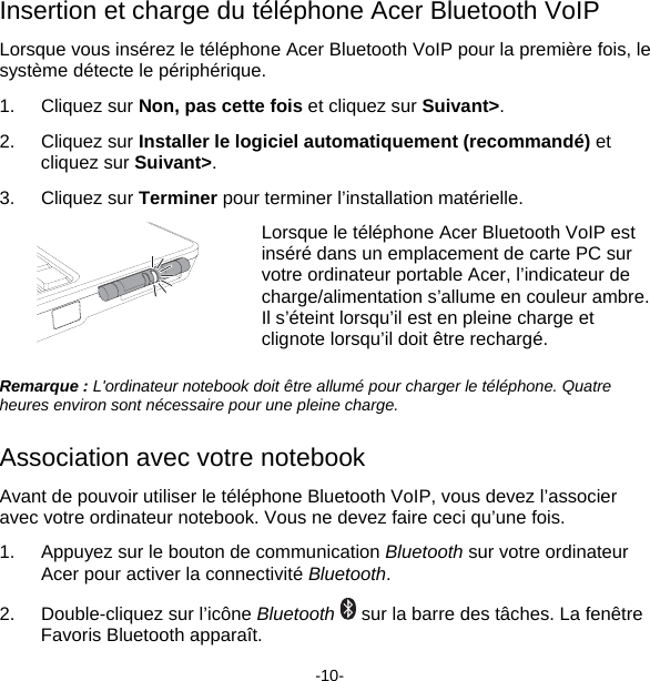 Insertion et charge du téléphone Acer Bluetooth VoIP Lorsque vous insérez le téléphone Acer Bluetooth VoIP pour la première fois, le système détecte le périphérique. 1. Cliquez sur Non, pas cette fois et cliquez sur Suivant&gt;. 2. Cliquez sur Installer le logiciel automatiquement (recommandé) et cliquez sur Suivant&gt;. 3. Cliquez sur Terminer pour terminer l’installation matérielle.  Lorsque le téléphone Acer Bluetooth VoIP est inséré dans un emplacement de carte PC sur votre ordinateur portable Acer, l’indicateur de charge/alimentation s’allume en couleur ambre.  Il s’éteint lorsqu’il est en pleine charge et clignote lorsqu’il doit être rechargé. Remarque : L&apos;ordinateur notebook doit être allumé pour charger le téléphone. Quatre heures environ sont nécessaire pour une pleine charge. Association avec votre notebook Avant de pouvoir utiliser le téléphone Bluetooth VoIP, vous devez l’associer avec votre ordinateur notebook. Vous ne devez faire ceci qu’une fois. 1.  Appuyez sur le bouton de communication Bluetooth sur votre ordinateur Acer pour activer la connectivité Bluetooth. 2.  Double-cliquez sur l’icône Bluetooth  sur la barre des tâches. La fenêtre Favoris Bluetooth apparaît. -10- 