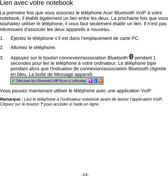 Lien avec votre notebook La première fois que vous associez le téléphone Acer Bluetooth VoIP à votre notebook, il établit également un lien entre les deux. La prochaine fois que vous souhaitez utiliser le téléphone, il vous faut seulement établir un lien. Il n’est pas nécessaire d’associer les deux appareils à nouveau. 1.  Éjectez le téléphone s’il est dans l’emplacement de carte PC. 2.  Allumez le téléphone. 3.  Appuyez sur le bouton connexion/association Bluetooth   pendant 1 secondes pour lier le téléphone à votre ordinateur. Le téléphone bipe pendant alors que l&apos;indication de connexion/association Bluetooth clignote en bleu. La boîte de Message apparaît.  Vous pouvez maintenant utiliser le téléphone avec une application VoIP. Remarque : Liez le téléphone à l’ordinateur notebook avant de lancer l’application VoIP.  Cliquez sur le bouton ? pour accéder à l’aide en ligne. -14- 