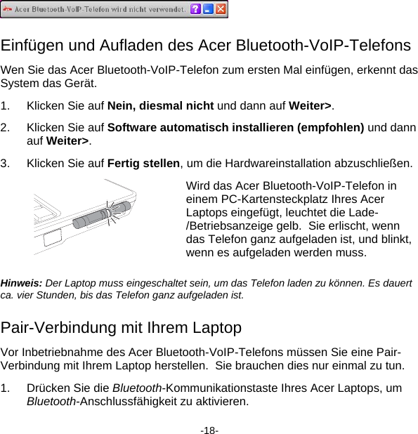  Einfügen und Aufladen des Acer Bluetooth-VoIP-Telefons Wen Sie das Acer Bluetooth-VoIP-Telefon zum ersten Mal einfügen, erkennt das System das Gerät. 1.  Klicken Sie auf Nein, diesmal nicht und dann auf Weiter&gt;. 2.  Klicken Sie auf Software automatisch installieren (empfohlen) und dann auf Weiter&gt;. 3.  Klicken Sie auf Fertig stellen, um die Hardwareinstallation abzuschließen.  Wird das Acer Bluetooth-VoIP-Telefon in einem PC-Kartensteckplatz Ihres Acer Laptops eingefügt, leuchtet die Lade-/Betriebsanzeige gelb.  Sie erlischt, wenn das Telefon ganz aufgeladen ist, und blinkt, wenn es aufgeladen werden muss. Hinweis: Der Laptop muss eingeschaltet sein, um das Telefon laden zu können. Es dauert ca. vier Stunden, bis das Telefon ganz aufgeladen ist. Pair-Verbindung mit Ihrem Laptop Vor Inbetriebnahme des Acer Bluetooth-VoIP-Telefons müssen Sie eine Pair-Verbindung mit Ihrem Laptop herstellen.  Sie brauchen dies nur einmal zu tun. 1.  Drücken Sie die Bluetooth-Kommunikationstaste Ihres Acer Laptops, um Bluetooth-Anschlussfähigkeit zu aktivieren. -18- 