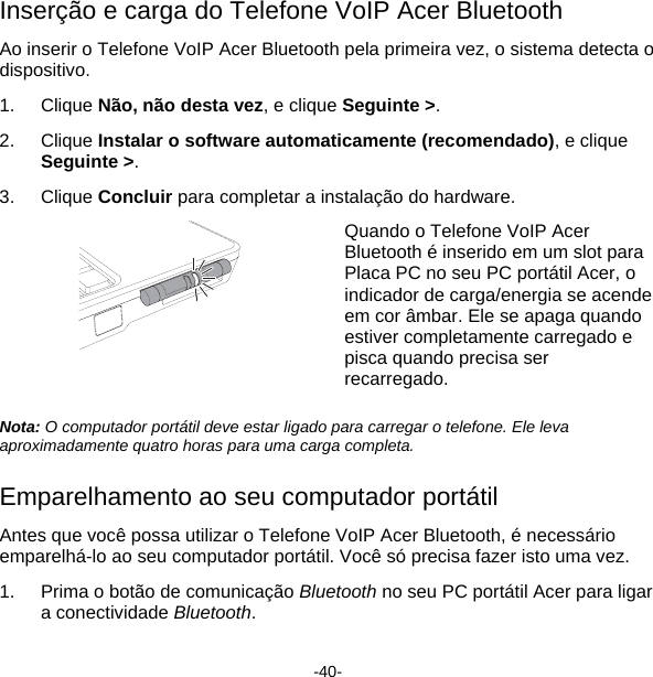 Inserção e carga do Telefone VoIP Acer Bluetooth Ao inserir o Telefone VoIP Acer Bluetooth pela primeira vez, o sistema detecta o dispositivo. 1. Clique Não, não desta vez, e clique Seguinte &gt;. 2. Clique Instalar o software automaticamente (recomendado), e clique Seguinte &gt;. 3. Clique Concluir para completar a instalação do hardware.  Quando o Telefone VoIP Acer Bluetooth é inserido em um slot para Placa PC no seu PC portátil Acer, o indicador de carga/energia se acende em cor âmbar. Ele se apaga quando estiver completamente carregado e pisca quando precisa ser recarregado.  Nota: O computador portátil deve estar ligado para carregar o telefone. Ele leva aproximadamente quatro horas para uma carga completa.  Emparelhamento ao seu computador portátil  Antes que você possa utilizar o Telefone VoIP Acer Bluetooth, é necessário emparelhá-lo ao seu computador portátil. Você só precisa fazer isto uma vez.  1.  Prima o botão de comunicação Bluetooth no seu PC portátil Acer para ligar a conectividade Bluetooth. -40- 