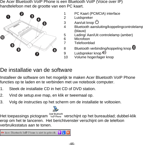 De Acer Bluetooth VoIP Phone is een Bluetooth VoIP (Voice over IP) handtelefoon met de grootte van een PC kaart. 1  PC Kaart (PCMCIA) interface 2 Luidspreker 3 Aan/uit knop  4 Bluetooth aansluiting/koppelingcontrolelamp (blauw) 5  Lading/ Aan/Uit controlelamp (amber) 6 Microfoon 7 Telefoonblad  8 Bluetooth verbinding/koppeling knop  9 Luidspreker knop  10  Volume hoger/lager knop  De installatie van de software Installeer de software om het mogelijk te maken Acer Bluetooth VoIP Phone functies op te laden en te verbinden met uw notebook computer. 1.  Steek de installatie CD in het CD of DVD station. 2.  Vind de setup.exe map, en klik er tweemaal op. 3.  Volg de instructies op het scherm om de installatie te voltooien. Het toepassings pictogram   verschijnt op het bureaublad; dubbel-klik erop om het te lanceren.  Het berichtvenster verschijnt om de telefoon verbruiksstatus aan te tonen.  -46- 