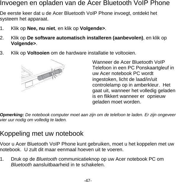 Invoegen en opladen van de Acer Bluetooth VoIP Phone De eerste keer dat u de Acer Bluetooth VoIP Phone invoegt, ontdekt het systeem het apparaat. 1. Klik op Nee, nu niet, en klik op Volgende&gt;. 2. Klik op De software automatisch installeren (aanbevolen), en klik op Volgende&gt;. 3. Klik op Voltooien om de hardware installatie te voltooien.  Wanneer de Acer Bluetooth VoIP Telefoon in een PC Ponskaartgleuf in uw Acer notebook PC wordt ingestoken, licht de laad/in/uit controlelamp op in amberkleur.  Het gaat uit, wanneer het volledig geladen is en flikkert wanneer er  opnieuw geladen moet worden. Opmerking: De notebook computer moet aan zijn om de telefoon te laden. Er zijn ongeveer vier uur nodig om volledig te laden. Koppeling met uw notebook Voor u Acer Bluetooth VoIP Phone kunt gebruiken, moet u het koppelen met uw notebook.  U zult dit maar eenmaal hoeven uit te voeren. 1.  Druk op de Bluetooth communicatieknop op uw Acer notebook PC om Bluetooth aansluitbaarheid in te schakelen. -47- 