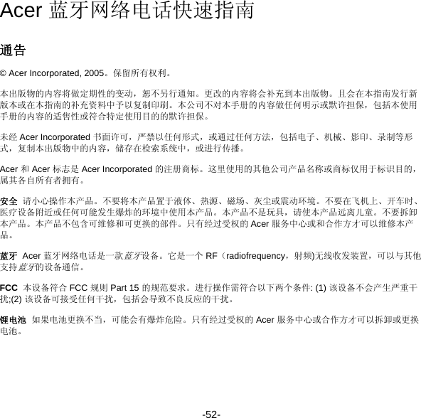 -52- Acer 蓝牙网络电话快速指南 通告 © Acer Incorporated, 2005。保留所有权利。 本出版物的内容将做定期性的变动，恕不另行通知。更改的内容将会补充到本出版物。且会在本指南发行新版本或在本指南的补充资料中予以复制印刷。本公司不对本手册的内容做任何明示或默许担保，包括本使用手册的内容的适售性或符合特定使用目的的默许担保。 未经 Acer Incorporated 书面许可，严禁以任何形式，或通过任何方法，包括电子、机械、影印、录制等形式，复制本出版物中的内容，储存在检索系统中，或进行传播。 Acer 和 Acer 标志是 Acer Incorporated 的注册商标。这里使用的其他公司产品名称或商标仅用于标识目的，属其各自所有者拥有。 安全  请小心操作本产品。不要将本产品置于液体、热源、磁场、灰尘或震动环境。不要在飞机上、开车时、医疗设备附近或任何可能发生爆炸的环境中使用本产品。本产品不是玩具，请使本产品远离儿童。不要拆卸本产品。本产品不包含可维修和可更换的部件。只有经过受权的 Acer 服务中心或和合作方才可以维修本产品。 蓝牙  Acer 蓝牙网络电话是一款蓝牙设备。它是一个 RF（radiofrequency，射频)无线收发装置，可以与其他支持蓝牙的设备通信。 FCC  本设备符合 FCC 规则 Part 15 的规范要求。进行操作需符合以下两个条件: (1) 该设备不会产生严重干扰;(2) 该设备可接受任何干扰，包括会导致不良反应的干扰。 锂电池  如果电池更换不当，可能会有爆炸危险。只有经过受权的 Acer 服务中心或合作方才可以拆卸或更换电池。 