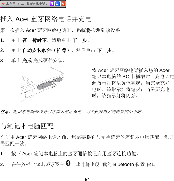  插入 Acer 蓝牙网络电话并充电 第一次插入 Acer 蓝牙网络电话时，系统将检测到该设备。 1.  单击 否，暂时不，然后单击 下一步。 2.  单击 自动安装软件（推荐），然后单击 下一步。 3.  单击 完成 完成硬件安装。  将 Acer 蓝牙网络电话插入您的 Acer 笔记本电脑的 PC 卡插槽时，充电／电源指示灯将呈黄色亮起。当完全充好电时，该指示灯将熄灭；当需要充电时，该指示灯将闪烁。 注意：笔记本电脑必须开启才能为电话充电。完全充好电大约需要四个小时。 与笔记本电脑匹配 在使用 Acer 蓝牙网络电话之前，您需要将它与支持蓝牙的笔记本电脑匹配。您只需匹配一次。 1.  按下 Acer 笔记本电脑上的蓝牙通信按钮启用蓝牙连接功能。 2.  在任务栏上双击蓝牙图标 。此时将出现 我的 Bluetooth 位置 窗口。 -54- 