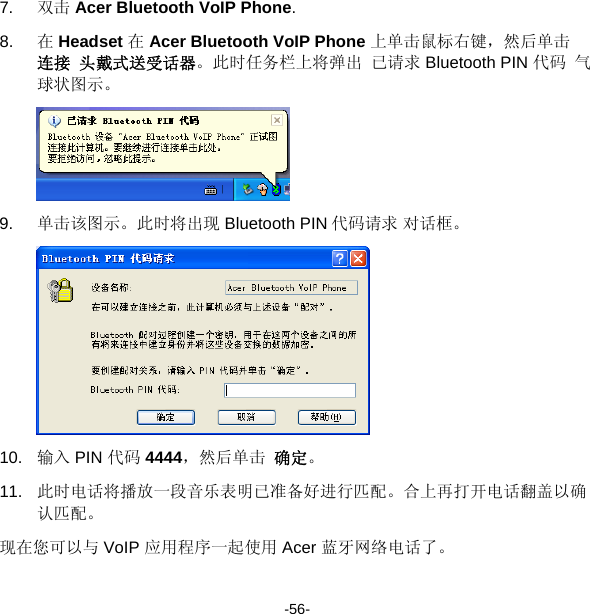 7.  双击 Acer Bluetooth VoIP Phone. 8.  在 Headset 在 Acer Bluetooth VoIP Phone 上单击鼠标右键，然后单击 连接 头戴式送受话器。此时任务栏上将弹出 已请求 Bluetooth PIN 代码 气球状图示。  9.  单击该图示。此时将出现 Bluetooth PIN 代码请求 对话框。  10.  输入 PIN 代码 4444，然后单击 确定。 11.  此时电话将播放一段音乐表明已准备好进行匹配。合上再打开电话翻盖以确认匹配。 现在您可以与 VoIP 应用程序一起使用 Acer 蓝牙网络电话了。 -56- 