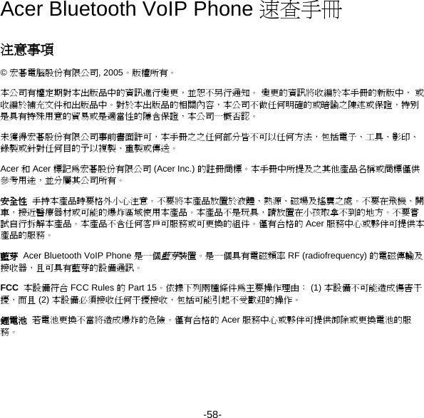 -58- Acer Bluetooth VoIP Phone 速查手冊 注意事項 © 宏碁電腦股份有限公司, 2005。版權所有。 本公司有權定期對本出版品中的資訊進行變更，並恕不另行通知。 變更的資訊將收編於本手冊的新版中， 或收編於補充文件和出版品中。對於本出版品的相關內容，本公司不做任何明確的或暗諭之陳述或保證，特別是具有特殊用意的貿易或是適當性的隱含保證，本公司一概否認。 未獲得宏碁股份有限公司事前書面許可，本手冊之之任何部分皆不可以任何方法，包括電子、工具、影印、錄製或針對任何目的予以複製、重製或傳送。 Acer 和 Acer 標記為宏碁股份有限公司 (Acer Inc.) 的註冊商標。本手冊中所提及之其他產品名稱或商標僅供參考用途，並分屬其公司所有。 安全性  手持本產品時要格外小心注意。不要將本產品放置於液體、熱源、磁場及搖震之處。不要在飛機、開車，接近醫療器材或可能的爆炸區域使用本產品。本產品不是玩具，請放置在小孩取拿不到的地方。不要嘗試自行拆解本產品。本產品不含任何客戶可服務或可更換的組件。僅有合格的 Acer 服務中心或夥伴可提供本產品的服務。 藍芽  Acer Bluetooth VoIP Phone 是一個藍芽裝置。是一個具有電磁頻率 RF (radiofrequency) 的電磁傳輸及接收器，且可具有藍芽的設備通訊。 FCC  本設備符合 FCC Rules 的 Part 15。依據下列兩種條件為主要操作理由： (1) 本設備不可能造成傷害干擾，而且 (2) 本設備必須接收任何干擾接收，包括可能引起不受歡迎的操作。 鋰電池  若電池更換不當將造成爆炸的危險。僅有合格的 Acer 服務中心或夥伴可提供卸除或更換電池的服務。 