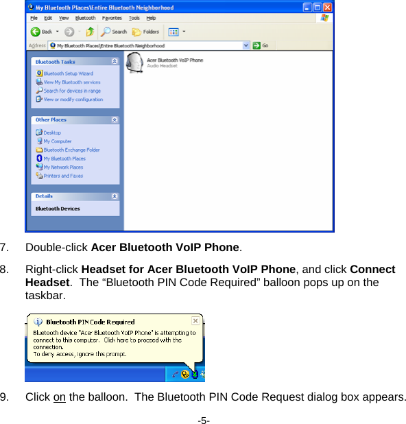  7. Double-click Acer Bluetooth VoIP Phone. 8. Right-click Headset for Acer Bluetooth VoIP Phone, and click Connect Headset.  The “Bluetooth PIN Code Required” balloon pops up on the taskbar.  9. Click on the balloon.  The Bluetooth PIN Code Request dialog box appears. -5- 