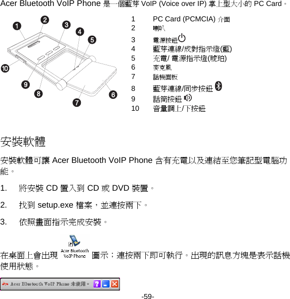 Acer Bluetooth VoIP Phone 是一個藍芽 VoIP (Voice over IP) 掌上型大小的 PC Card。 1  PC Card (PCMCIA) 介面 2  喇叭 3  電源按鈕  4  藍芽連線/成對指示燈(藍) 5  充電/ 電源指示燈(琥珀) 6  麥克風 7  話機面板 8  藍芽連線/同步按鈕  9  話筒按鈕  10  音量調上/下按鈕  安裝軟體 安裝軟體可讓 Acer Bluetooth VoIP Phone 含有充電以及連結至您筆記型電腦功能。 1.  將安裝 CD 置入到 CD 或 DVD 裝置。 2.  找到 setup.exe 檔案，並連按兩下。 3.  依照畫面指示完成安裝。 在桌面上會出現  圖示；連按兩下即可執行。出現的訊息方塊是表示話機使用狀態。  -59- 