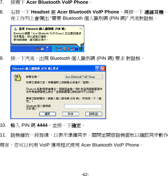 7.  按兩下 Acer Bluetooth VoIP Phone。 8.  右按一下 Headset 在 Acer Bluetooth VoIP Phone，再按一下 連線耳機。在工作列上會彈出 “需要 Bluetooth 個人識別碼 (PIN 碼)” 汽泡對話框。  9.  按一下汽泡。出現 Bluetooth 個人識別碼 (PIN 碼) 要求 對話框。  10.  輸入 PIN 碼 4444，並按一下確定。 11.  話機播放一段旋律，以表示準備同步。關閉並開啟話機面板以確認同步動作 現在，您可以利用 VoIP 應用程式使用 Acer Bluetooth VoIP Phone。 -62- 
