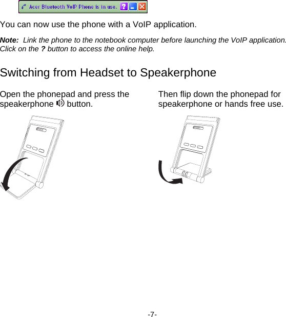  You can now use the phone with a VoIP application. Note:  Link the phone to the notebook computer before launching the VoIP application.  Click on the ? button to access the online help. Switching from Headset to Speakerphone Open the phonepad and press the speakerphone   button.  Then flip down the phonepad for speakerphone or hands free use.    -7- 