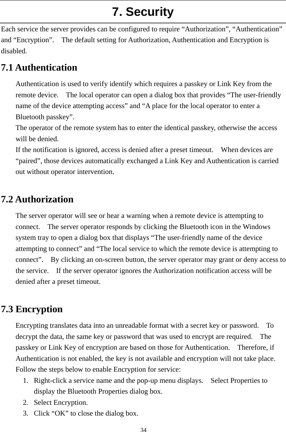   34 7. Security Each service the server provides can be configured to require “Authorization”, “Authentication” and “Encryption”.    The default setting for Authorization, Authentication and Encryption is disabled. 7.1 Authentication Authentication is used to verify identify which requires a passkey or Link Key from the remote device.    The local operator can open a dialog box that provides “The user-friendly name of the device attempting access” and “A place for the local operator to enter a Bluetooth passkey”. The operator of the remote system has to enter the identical passkey, otherwise the access will be denied. If the notification is ignored, access is denied after a preset timeout.    When devices are “paired”, those devices automatically exchanged a Link Key and Authentication is carried out without operator intervention.  7.2 Authorization The server operator will see or hear a warning when a remote device is attempting to connect.    The server operator responds by clicking the Bluetooth icon in the Windows system tray to open a dialog box that displays “The user-friendly name of the device attempting to connect” and “The local service to which the remote device is attempting to connect”.    By clicking an on-screen button, the server operator may grant or deny access to the service.    If the server operator ignores the Authorization notification access will be denied after a preset timeout.  7.3 Encryption Encrypting translates data into an unreadable format with a secret key or password.    To decrypt the data, the same key or password that was used to encrypt are required.    The passkey or Link Key of encryption are based on those for Authentication.  Therefore, if Authentication is not enabled, the key is not available and encryption will not take place. Follow the steps below to enable Encryption for service: 1.  Right-click a service name and the pop-up menu displays.    Select Properties to display the Bluetooth Properties dialog box. 2.  Select Encryption.   3.  Click “OK” to close the dialog box. 