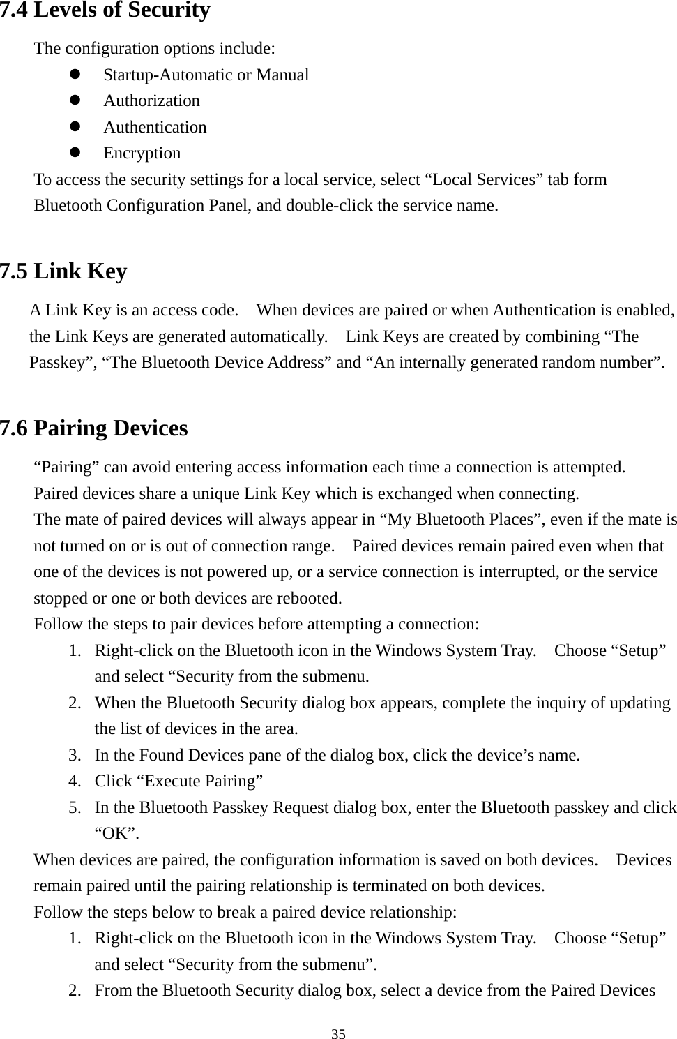   357.4 Levels of Security   The configuration options include:   Startup-Automatic or Manual   Authorization   Authentication   Encryption To access the security settings for a local service, select “Local Services” tab form Bluetooth Configuration Panel, and double-click the service name.  7.5 Link Key A Link Key is an access code.    When devices are paired or when Authentication is enabled, the Link Keys are generated automatically.    Link Keys are created by combining “The Passkey”, “The Bluetooth Device Address” and “An internally generated random number”.  7.6 Pairing Devices “Pairing” can avoid entering access information each time a connection is attempted.   Paired devices share a unique Link Key which is exchanged when connecting. The mate of paired devices will always appear in “My Bluetooth Places”, even if the mate is not turned on or is out of connection range.    Paired devices remain paired even when that one of the devices is not powered up, or a service connection is interrupted, or the service stopped or one or both devices are rebooted.     Follow the steps to pair devices before attempting a connection: 1.  Right-click on the Bluetooth icon in the Windows System Tray.    Choose “Setup” and select “Security from the submenu. 2.  When the Bluetooth Security dialog box appears, complete the inquiry of updating the list of devices in the area. 3.  In the Found Devices pane of the dialog box, click the device’s name. 4.  Click “Execute Pairing” 5.  In the Bluetooth Passkey Request dialog box, enter the Bluetooth passkey and click “OK”. When devices are paired, the configuration information is saved on both devices.    Devices remain paired until the pairing relationship is terminated on both devices. Follow the steps below to break a paired device relationship: 1.  Right-click on the Bluetooth icon in the Windows System Tray.    Choose “Setup” and select “Security from the submenu”. 2.  From the Bluetooth Security dialog box, select a device from the Paired Devices 