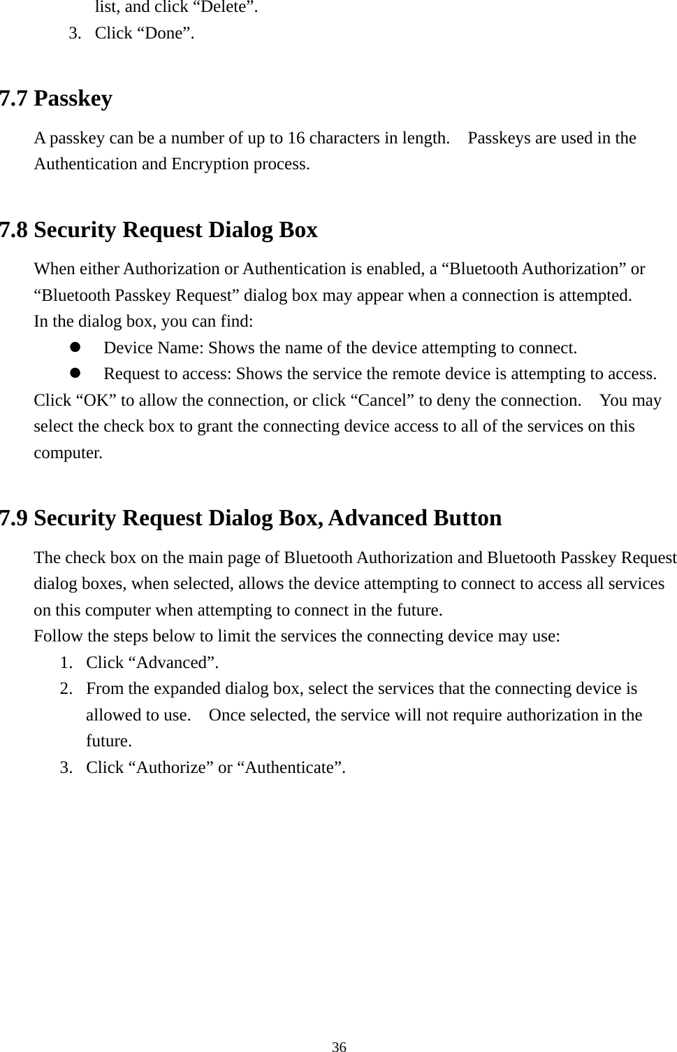   36list, and click “Delete”. 3. Click “Done”.  7.7 Passkey A passkey can be a number of up to 16 characters in length.    Passkeys are used in the Authentication and Encryption process.  7.8 Security Request Dialog Box When either Authorization or Authentication is enabled, a “Bluetooth Authorization” or “Bluetooth Passkey Request” dialog box may appear when a connection is attempted. In the dialog box, you can find:   Device Name: Shows the name of the device attempting to connect.   Request to access: Shows the service the remote device is attempting to access. Click “OK” to allow the connection, or click “Cancel” to deny the connection.    You may select the check box to grant the connecting device access to all of the services on this computer.  7.9 Security Request Dialog Box, Advanced Button The check box on the main page of Bluetooth Authorization and Bluetooth Passkey Request dialog boxes, when selected, allows the device attempting to connect to access all services on this computer when attempting to connect in the future. Follow the steps below to limit the services the connecting device may use: 1. Click “Advanced”. 2.  From the expanded dialog box, select the services that the connecting device is allowed to use.    Once selected, the service will not require authorization in the future. 3.  Click “Authorize” or “Authenticate”. 