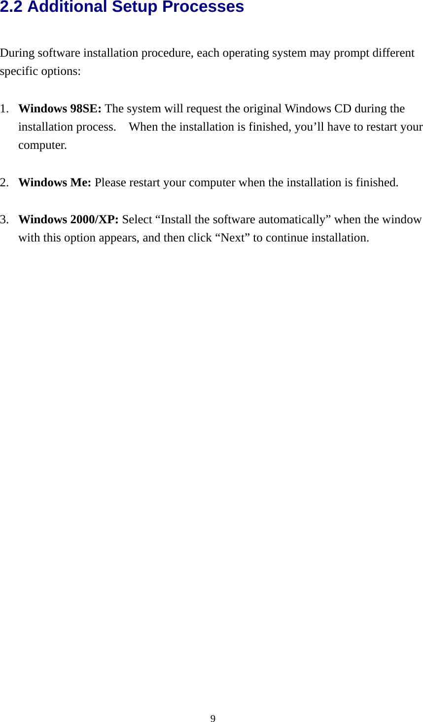  92.2 Additional Setup Processes  During software installation procedure, each operating system may prompt different specific options:  1.  Windows 98SE: The system will request the original Windows CD during the installation process.    When the installation is finished, you’ll have to restart your computer.  2.  Windows Me: Please restart your computer when the installation is finished.  3.  Windows 2000/XP: Select “Install the software automatically” when the window with this option appears, and then click “Next” to continue installation.     