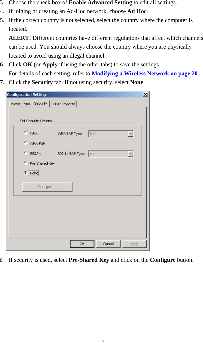  17 3.  Choose the check box of Enable Advanced Setting to edit all settings.   4.  If joining or creating an Ad-Hoc network, choose Ad Hoc. 5.  If the correct country is not selected, select the country where the computer is located.  ALERT! Different countries have different regulations that affect which channels can be used. You should always choose the country where you are physically located to avoid using an illegal channel. 6. Click OK (or Apply if using the other tabs) to save the settings. For details of each setting, refer to Modifying a Wireless Network on page 20. 7. Click the Security tab. If not using security, select None.     8.  If security is used, select Pre-Shared Key and click on the Configure button.  