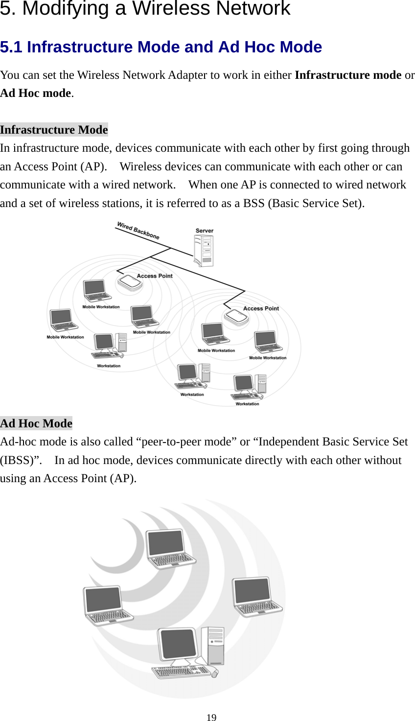  195. Modifying a Wireless Network 5.1 Infrastructure Mode and Ad Hoc Mode   You can set the Wireless Network Adapter to work in either Infrastructure mode or Ad Hoc mode.  Infrastructure Mode In infrastructure mode, devices communicate with each other by first going through an Access Point (AP).    Wireless devices can communicate with each other or can communicate with a wired network.    When one AP is connected to wired network and a set of wireless stations, it is referred to as a BSS (Basic Service Set).  Ad Hoc Mode Ad-hoc mode is also called “peer-to-peer mode” or “Independent Basic Service Set (IBSS)”.    In ad hoc mode, devices communicate directly with each other without using an Access Point (AP).      