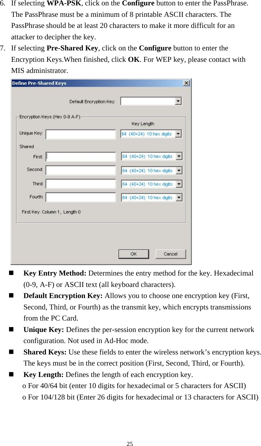  256. If selecting WPA-PSK, click on the Configure button to enter the PassPhrase. The PassPhrase must be a minimum of 8 printable ASCII characters. The PassPhrase should be at least 20 characters to make it more difficult for an attacker to decipher the key. 7. If selecting Pre-Shared Key, click on the Configure button to enter the Encryption Keys.When finished, click OK. For WEP key, please contact with MIS administrator.        Key Entry Method: Determines the entry method for the key. Hexadecimal (0-9, A-F) or ASCII text (all keyboard characters).     Default Encryption Key: Allows you to choose one encryption key (First, Second, Third, or Fourth) as the transmit key, which encrypts transmissions from the PC Card.   Unique Key: Defines the per-session encryption key for the current network configuration. Not used in Ad-Hoc mode.   Shared Keys: Use these fields to enter the wireless network’s encryption keys. The keys must be in the correct position (First, Second, Third, or Fourth).   Key Length: Defines the length of each encryption key. o For 40/64 bit (enter 10 digits for hexadecimal or 5 characters for ASCII) o For 104/128 bit (Enter 26 digits for hexadecimal or 13 characters for ASCII)   