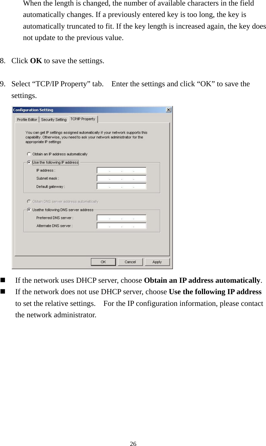  26 When the length is changed, the number of available characters in the field automatically changes. If a previously entered key is too long, the key is automatically truncated to fit. If the key length is increased again, the key does not update to the previous value.  8. Click OK to save the settings.  9.  Select “TCP/IP Property” tab.    Enter the settings and click “OK” to save the settings.    If the network uses DHCP server, choose Obtain an IP address automatically.   If the network does not use DHCP server, choose Use the following IP address to set the relative settings.    For the IP configuration information, please contact the network administrator.   