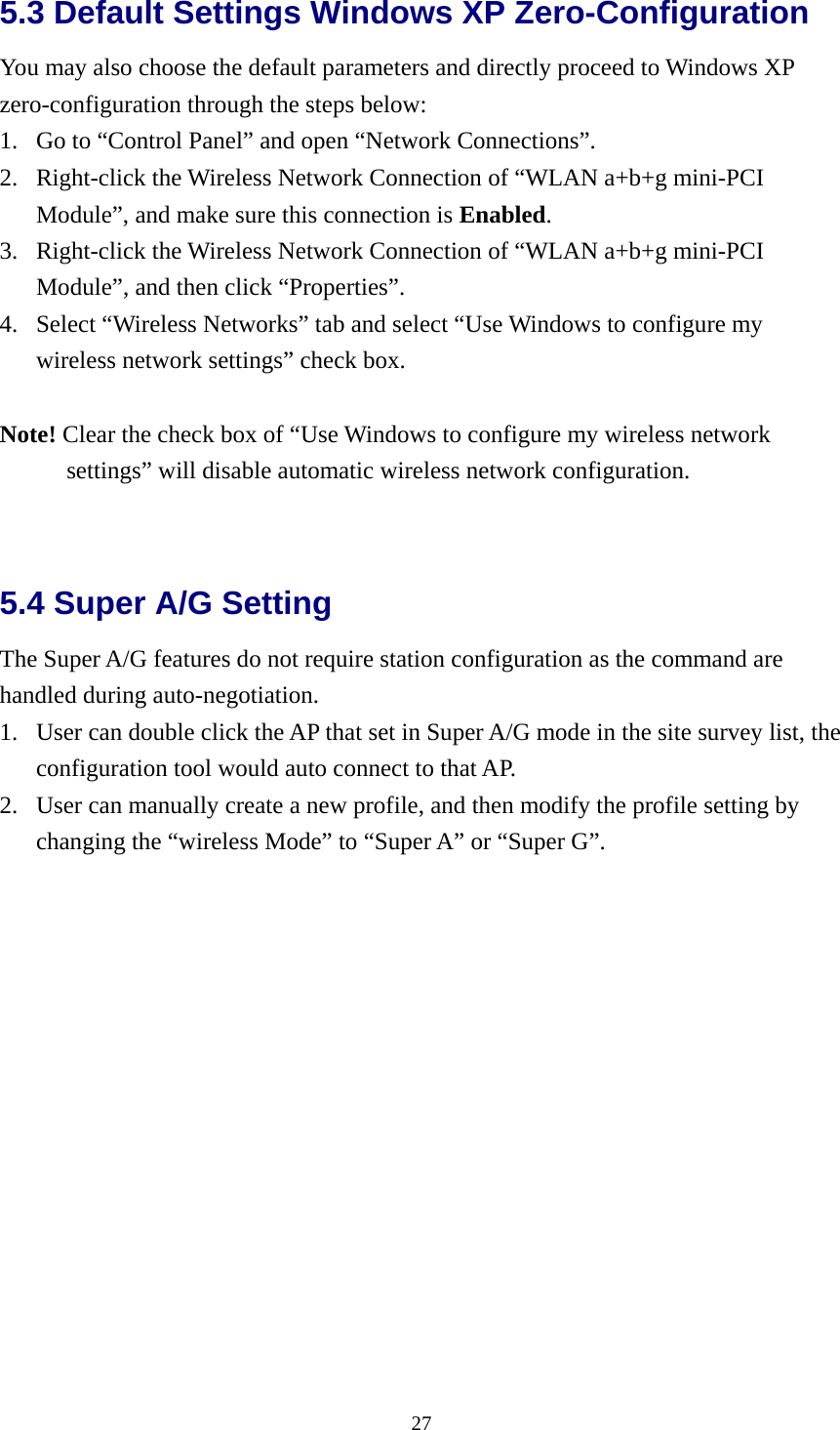  275.3 Default Settings Windows XP Zero-Configuration   You may also choose the default parameters and directly proceed to Windows XP zero-configuration through the steps below: 1.  Go to “Control Panel” and open “Network Connections”. 2.  Right-click the Wireless Network Connection of “WLAN a+b+g mini-PCI Module”, and make sure this connection is Enabled. 3.  Right-click the Wireless Network Connection of “WLAN a+b+g mini-PCI Module”, and then click “Properties”. 4.  Select “Wireless Networks” tab and select “Use Windows to configure my wireless network settings” check box.  Note! Clear the check box of “Use Windows to configure my wireless network settings” will disable automatic wireless network configuration.   5.4 Super A/G Setting   The Super A/G features do not require station configuration as the command are handled during auto-negotiation. 1.  User can double click the AP that set in Super A/G mode in the site survey list, the configuration tool would auto connect to that AP. 2.  User can manually create a new profile, and then modify the profile setting by changing the “wireless Mode” to “Super A” or “Super G”. 