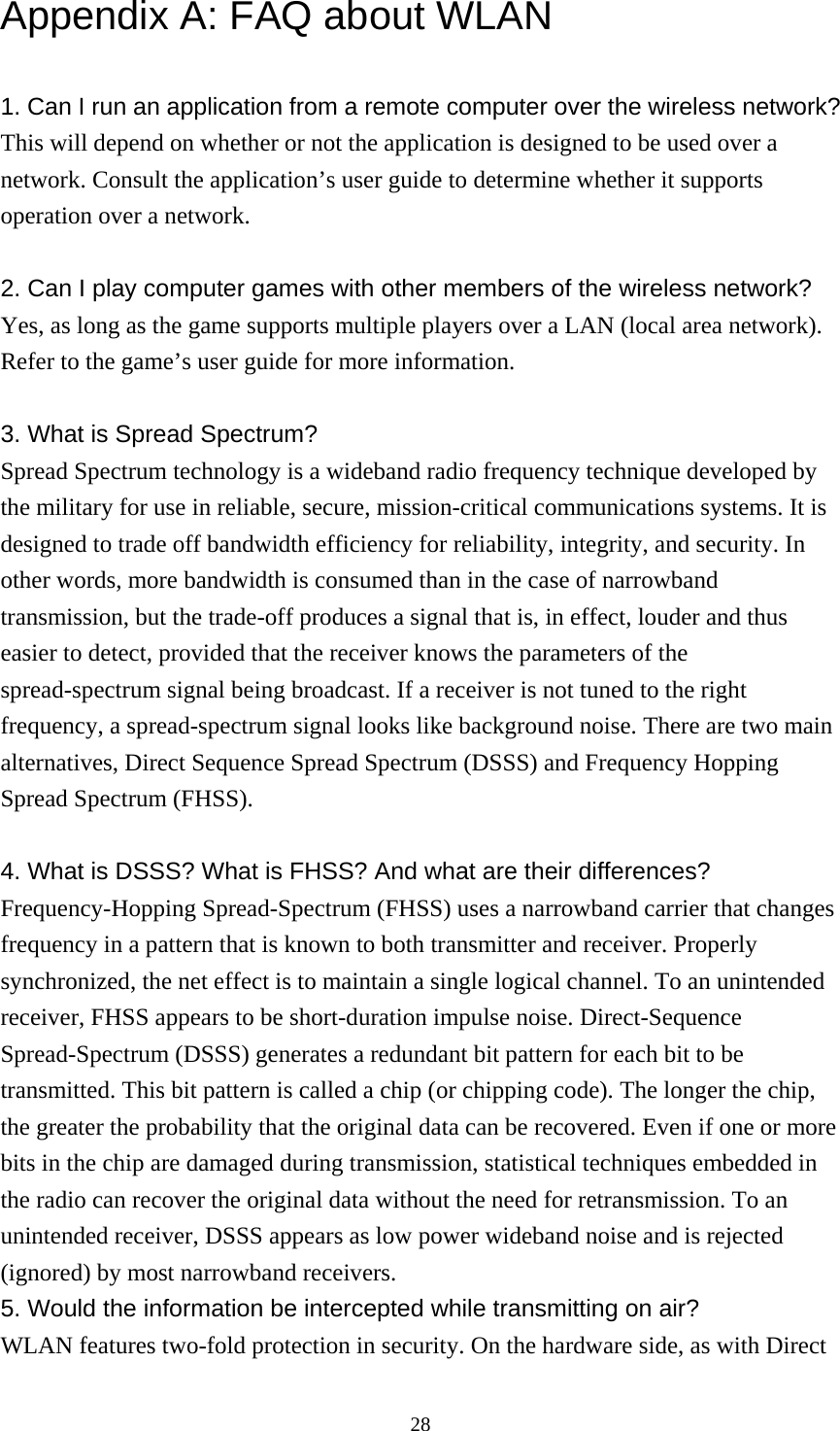  28Appendix A: FAQ about WLAN  1. Can I run an application from a remote computer over the wireless network? This will depend on whether or not the application is designed to be used over a network. Consult the application’s user guide to determine whether it supports operation over a network.  2. Can I play computer games with other members of the wireless network? Yes, as long as the game supports multiple players over a LAN (local area network). Refer to the game’s user guide for more information.  3. What is Spread Spectrum? Spread Spectrum technology is a wideband radio frequency technique developed by the military for use in reliable, secure, mission-critical communications systems. It is designed to trade off bandwidth efficiency for reliability, integrity, and security. In other words, more bandwidth is consumed than in the case of narrowband transmission, but the trade-off produces a signal that is, in effect, louder and thus easier to detect, provided that the receiver knows the parameters of the spread-spectrum signal being broadcast. If a receiver is not tuned to the right frequency, a spread-spectrum signal looks like background noise. There are two main alternatives, Direct Sequence Spread Spectrum (DSSS) and Frequency Hopping Spread Spectrum (FHSS).  4. What is DSSS? What is FHSS? And what are their differences? Frequency-Hopping Spread-Spectrum (FHSS) uses a narrowband carrier that changes frequency in a pattern that is known to both transmitter and receiver. Properly synchronized, the net effect is to maintain a single logical channel. To an unintended receiver, FHSS appears to be short-duration impulse noise. Direct-Sequence Spread-Spectrum (DSSS) generates a redundant bit pattern for each bit to be transmitted. This bit pattern is called a chip (or chipping code). The longer the chip, the greater the probability that the original data can be recovered. Even if one or more bits in the chip are damaged during transmission, statistical techniques embedded in the radio can recover the original data without the need for retransmission. To an unintended receiver, DSSS appears as low power wideband noise and is rejected (ignored) by most narrowband receivers. 5. Would the information be intercepted while transmitting on air? WLAN features two-fold protection in security. On the hardware side, as with Direct 