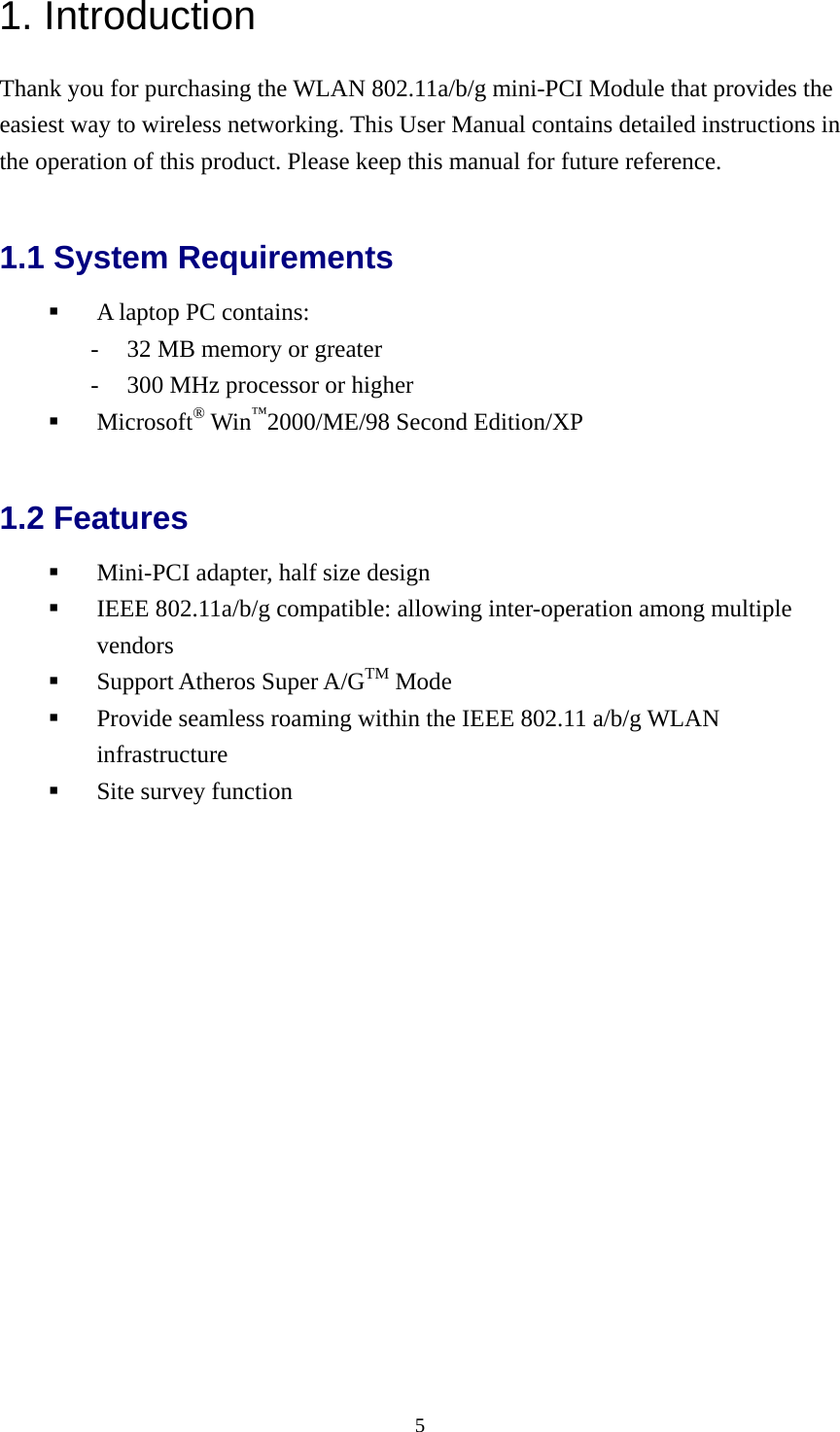  51. Introduction Thank you for purchasing the WLAN 802.11a/b/g mini-PCI Module that provides the easiest way to wireless networking. This User Manual contains detailed instructions in the operation of this product. Please keep this manual for future reference.   1.1 System Requirements   A laptop PC contains: -  32 MB memory or greater -  300 MHz processor or higher   Microsoft® Win™2000/ME/98 Second Edition/XP  1.2 Features   Mini-PCI adapter, half size design   IEEE 802.11a/b/g compatible: allowing inter-operation among multiple vendors   Support Atheros Super A/GTM Mode   Provide seamless roaming within the IEEE 802.11 a/b/g WLAN infrastructure   Site survey function  