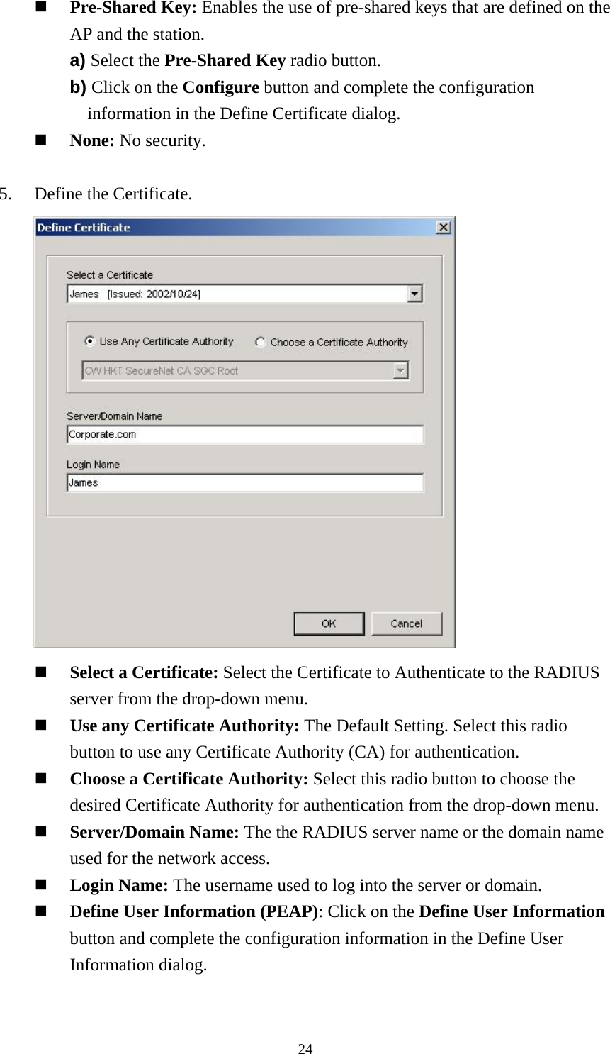  24  Pre-Shared Key: Enables the use of pre-shared keys that are defined on the AP and the station. a) Select the Pre-Shared Key radio button. b) Click on the Configure button and complete the configuration information in the Define Certificate dialog.   None: No security.  5.    Define the Certificate.         Select a Certificate: Select the Certificate to Authenticate to the RADIUS server from the drop-down menu.   Use any Certificate Authority: The Default Setting. Select this radio button to use any Certificate Authority (CA) for authentication.   Choose a Certificate Authority: Select this radio button to choose the desired Certificate Authority for authentication from the drop-down menu.   Server/Domain Name: The the RADIUS server name or the domain name used for the network access.   Login Name: The username used to log into the server or domain.   Define User Information (PEAP): Click on the Define User Information button and complete the configuration information in the Define User Information dialog.  