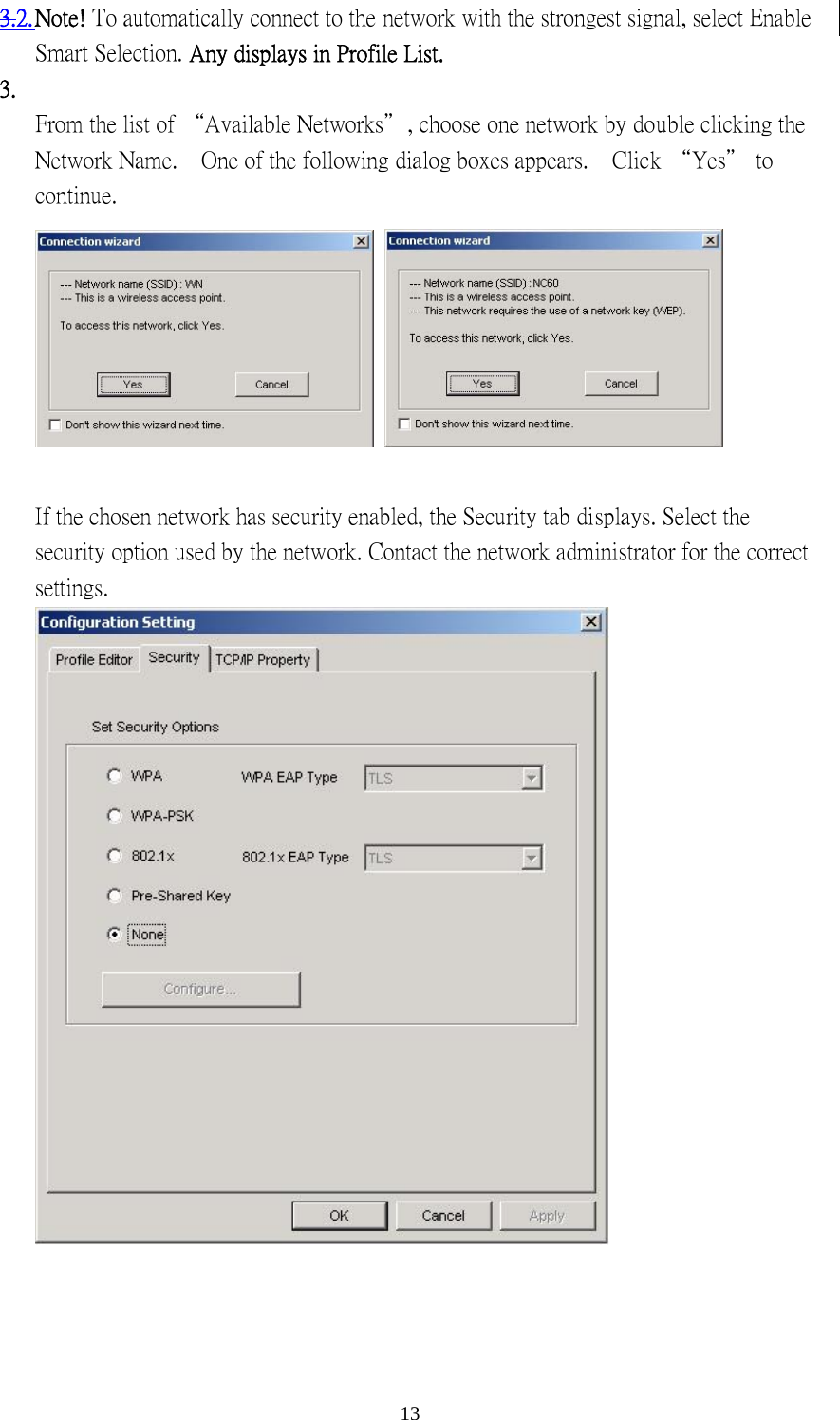  133.2. Note! To automatically connect to the network with the strongest signal, select Enable Smart Selection. Any displays in Profile List. 3.   From the list of “Available Networks＂, choose one network by double clicking the Network Name.    One of the following dialog boxes appears.    Click “Yes＂ to continue.     If the chosen network has security enabled, the Security tab displays. Select the security option used by the network. Contact the network administrator for the correct settings.     