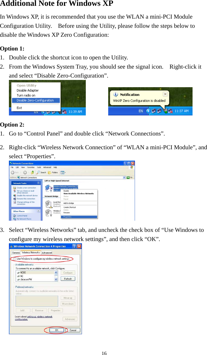  16Additional Note for Windows XP   In Windows XP, it is recommended that you use the WLAN a mini-PCI Module Configuration Utility.    Before using the Utility, please follow the steps below to disable the Windows XP Zero Configuration:  Option 1: 1.  Double click the shortcut icon to open the Utility. 2.  From the Windows System Tray, you should see the signal icon.    Right-click it and select “Disable Zero-Configuration”.     Option 2: 1.  Go to “Control Panel” and double click “Network Connections”.  2.  Right-click “Wireless Network Connection” of “WLAN a mini-PCI Module”, and select “Properties”.   3.  Select “Wireless Networks” tab, and uncheck the check box of “Use Windows to configure my wireless network settings”, and then click “OK”.  