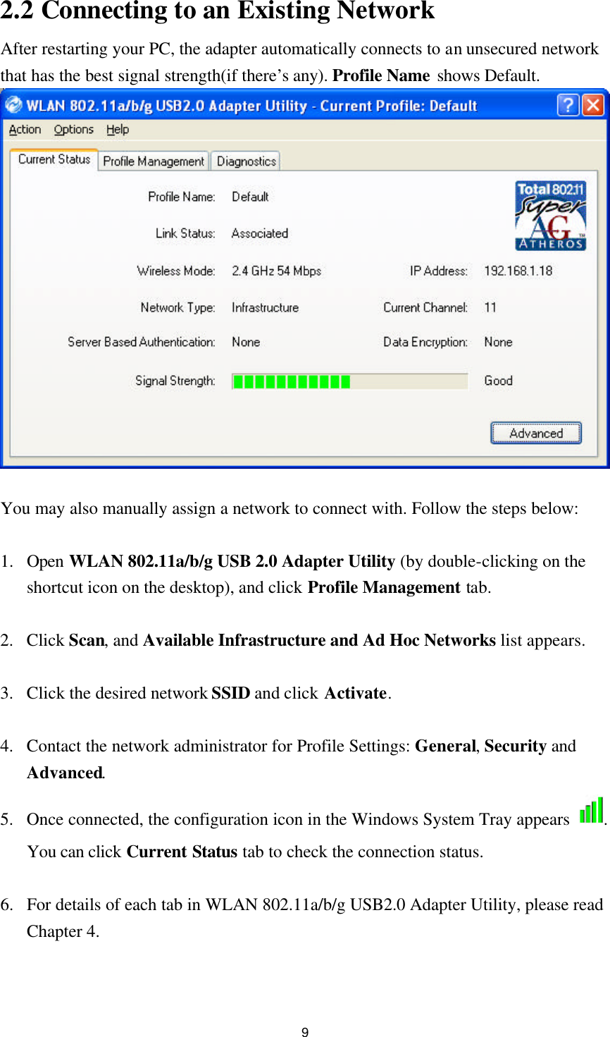 9 2.2 Connecting to an Existing Network After restarting your PC, the adapter automatically connects to an unsecured network that has the best signal strength(if there’s any). Profile Name shows Default.   You may also manually assign a network to connect with. Follow the steps below:  1. Open WLAN 802.11a/b/g USB 2.0 Adapter Utility (by double-clicking on the shortcut icon on the desktop), and click Profile Management tab.  2. Click Scan, and Available Infrastructure and Ad Hoc Networks list appears.  3. Click the desired network SSID and click Activate.  4. Contact the network administrator for Profile Settings: General, Security and Advanced. 5. Once connected, the configuration icon in the Windows System Tray appears  . You can click Current Status tab to check the connection status.  6. For details of each tab in WLAN 802.11a/b/g USB2.0 Adapter Utility, please read Chapter 4.   