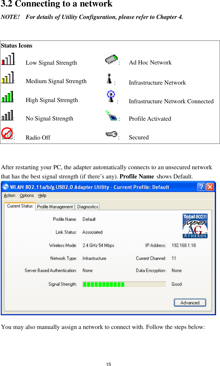 15 3.2 Connecting to a network NOTE! For details of Utility Configuration, please refer to Chapter 4.   Status Icons  : Low Signal Strength  : Ad Hoc Network : Medium Signal Strength :   Infrastructure Network : High Signal Strength : Infrastructure Network Connected : No Signal Strength : Profile Activated : Radio Off : Secured   After restarting your PC, the adapter automatically connects to an unsecured network that has the best signal strength (if there’s any). Profile Name shows Default.   You may also manually assign a network to connect with. Follow the steps below:  