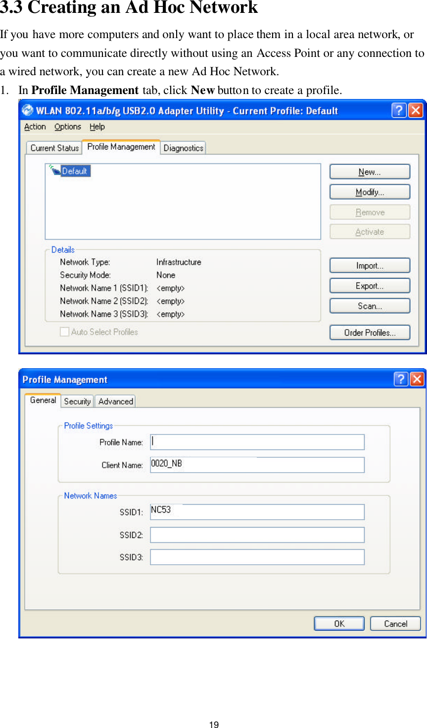 19 3.3 Creating an Ad Hoc Network If you have more computers and only want to place them in a local area network, or you want to communicate directly without using an Access Point or any connection to a wired network, you can create a new Ad Hoc Network. 1. In Profile Management tab, click New button to create a profile.     