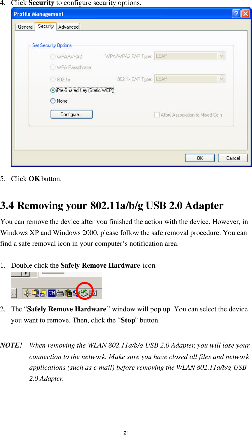 21 4. Click Security to configure security options.   5. Click OK button.  3.4 Removing your 802.11a/b/g USB 2.0 Adapter   You can remove the device after you finished the action with the device. However, in Windows XP and Windows 2000, please follow the safe removal procedure. You can find a safe removal icon in your computer’s notification area.    1. Double click the Safely Remove Hardware icon.  2. The “Safely Remove Hardware” window will pop up. You can select the device you want to remove. Then, click the “Stop” button.  NOTE! When removing the WLAN 802.11a/b/g USB 2.0 Adapter, you will lose your connection to the network. Make sure you have closed all files and network applications (such as e-mail) before removing the WLAN 802.11a/b/g USB 2.0 Adapter.  