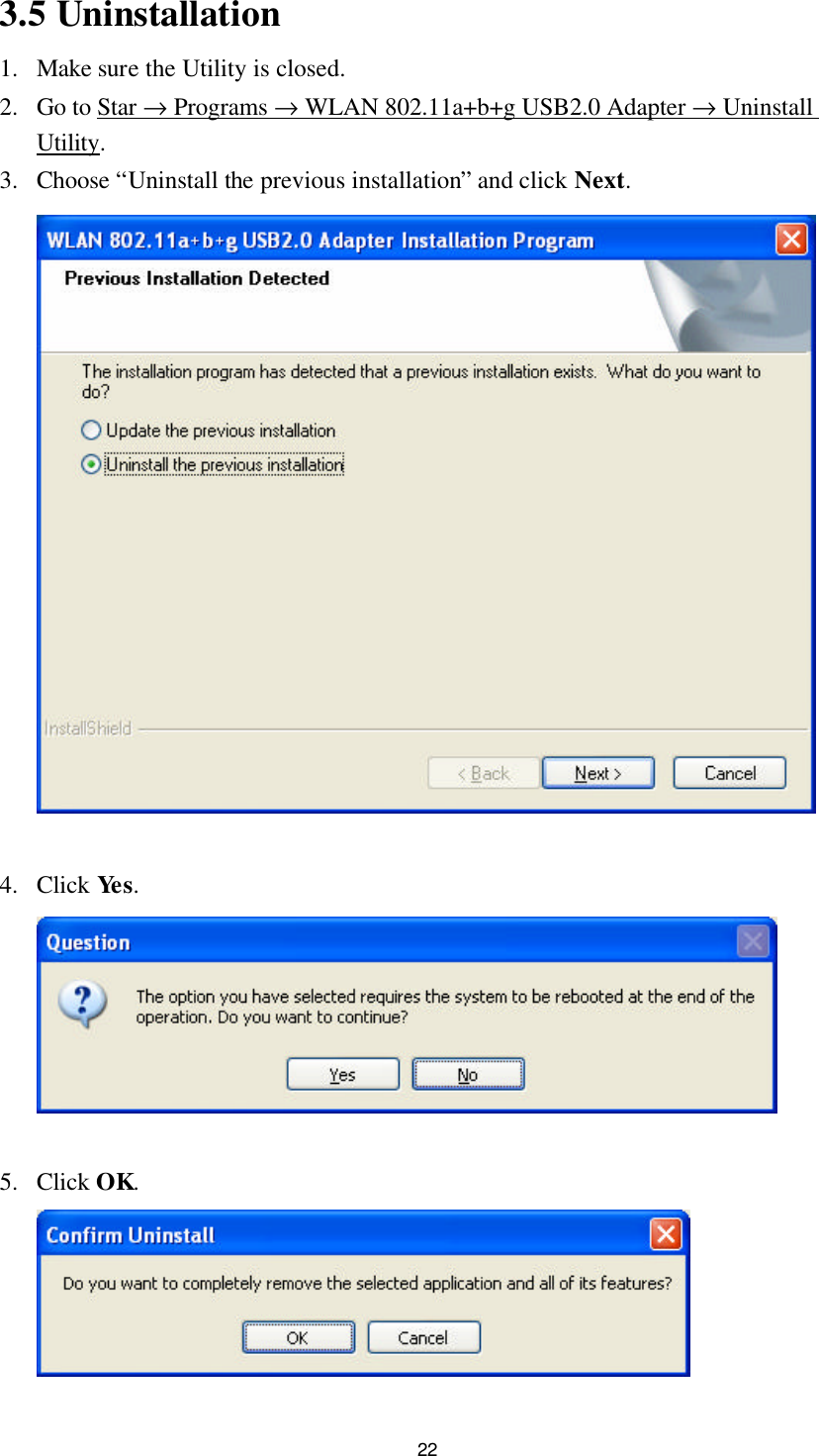 22 3.5 Uninstallation 1. Make sure the Utility is closed. 2. Go to Star → Programs → WLAN 802.11a+b+g USB2.0 Adapter → Uninstall Utility. 3. Choose “Uninstall the previous installation” and click Next.   4. Click Yes.   5. Click OK.  