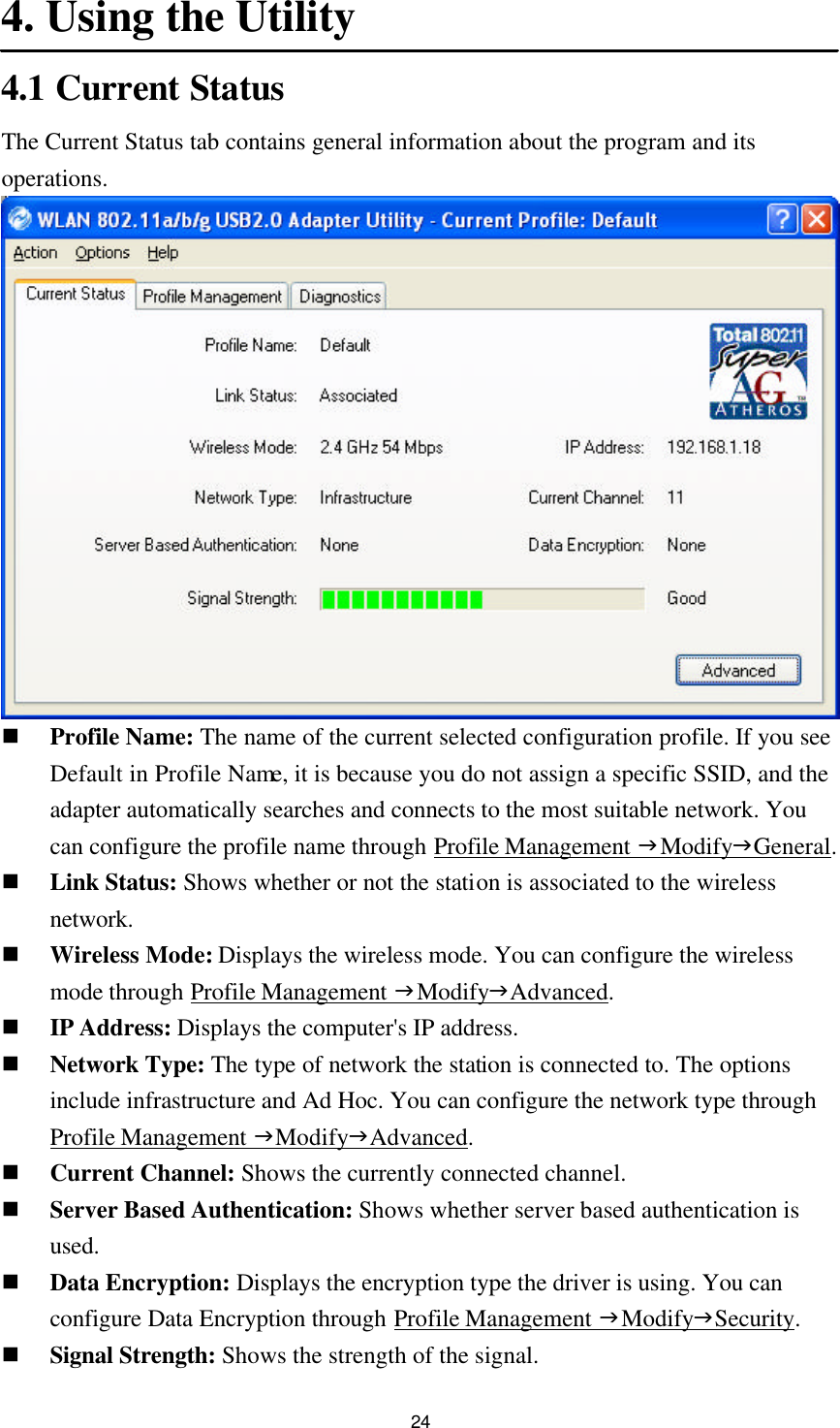 24 4. Using the Utility 4.1 Current Status The Current Status tab contains general information about the program and its operations.  n Profile Name: The name of the current selected configuration profile. If you see Default in Profile Name, it is because you do not assign a specific SSID, and the adapter automatically searches and connects to the most suitable network. You can configure the profile name through Profile Management gModifygGeneral. n Link Status: Shows whether or not the station is associated to the wireless network. n Wireless Mode: Displays the wireless mode. You can configure the wireless mode through Profile Management gModifygAdvanced. n IP Address: Displays the computer&apos;s IP address. n Network Type: The type of network the station is connected to. The options include infrastructure and Ad Hoc. You can configure the network type through Profile Management gModifygAdvanced. n Current Channel: Shows the currently connected channel. n Server Based Authentication: Shows whether server based authentication is used. n Data Encryption: Displays the encryption type the driver is using. You can configure Data Encryption through Profile Management gModifygSecurity. n Signal Strength: Shows the strength of the signal. 