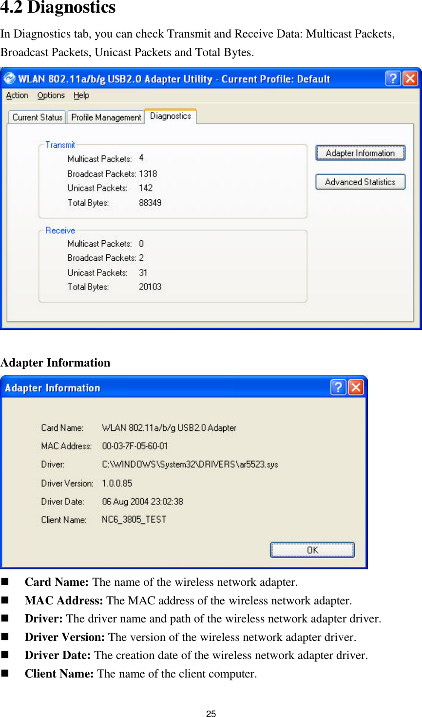 25 4.2 Diagnostics In Diagnostics tab, you can check Transmit and Receive Data: Multicast Packets, Broadcast Packets, Unicast Packets and Total Bytes.   Adapter Information   n Card Name: The name of the wireless network adapter. n MAC Address: The MAC address of the wireless network adapter. n Driver: The driver name and path of the wireless network adapter driver. n Driver Version: The version of the wireless network adapter driver. n Driver Date: The creation date of the wireless network adapter driver. n Client Name: The name of the client computer. 