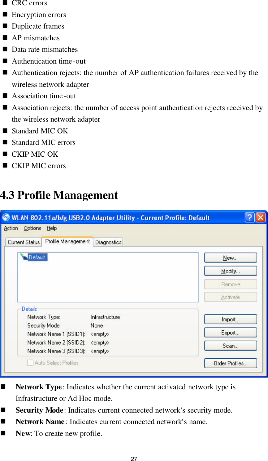 27 n CRC errors n Encryption errors n Duplicate frames n AP mismatches n Data rate mismatches n Authentication time-out n Authentication rejects: the number of AP authentication failures received by the wireless network adapter n Association time-out n Association rejects: the number of access point authentication rejects received by the wireless network adapter n Standard MIC OK n Standard MIC errors n CKIP MIC OK n CKIP MIC errors  4.3 Profile Management  n Network Type: Indicates whether the current activated network type is Infrastructure or Ad Hoc mode. n Security Mode: Indicates current connected network’s security mode. n Network Name: Indicates current connected network’s name. n New: To create new profile. 