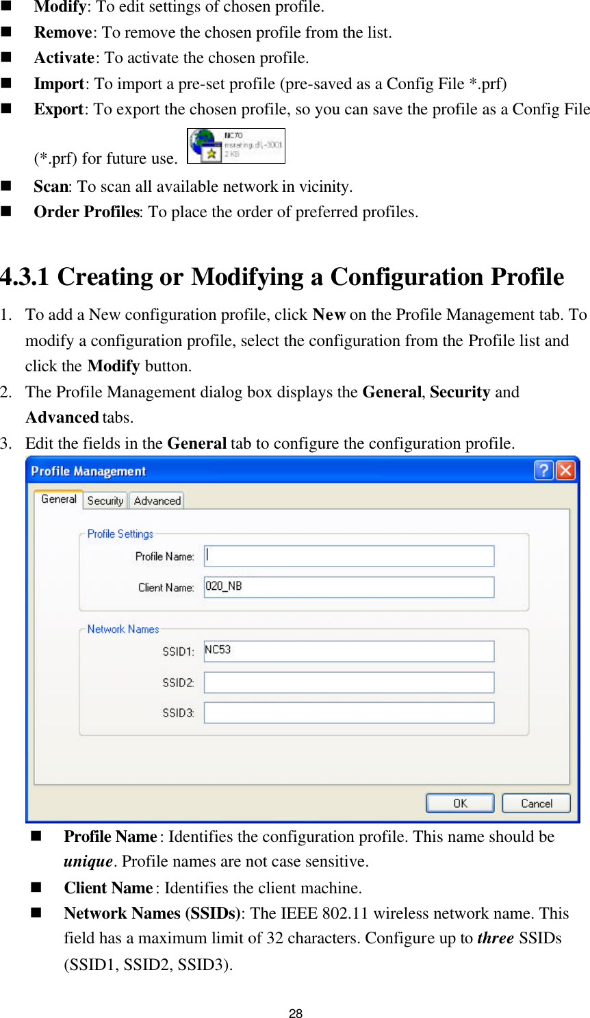 28 n Modify: To edit settings of chosen profile. n Remove: To remove the chosen profile from the list. n Activate: To activate the chosen profile. n Import: To import a pre-set profile (pre-saved as a Config File *.prf)   n Export: To export the chosen profile, so you can save the profile as a Config File (*.prf) for future use.   n Scan: To scan all available network in vicinity. n Order Profiles: To place the order of preferred profiles.  4.3.1 Creating or Modifying a Configuration Profile 1. To add a New configuration profile, click New on the Profile Management tab. To modify a configuration profile, select the configuration from the Profile list and click the Modify button. 2. The Profile Management dialog box displays the General, Security and Advanced tabs. 3. Edit the fields in the General tab to configure the configuration profile.     n Profile Name: Identifies the configuration profile. This name should be unique. Profile names are not case sensitive. n Client Name: Identifies the client machine. n Network Names (SSIDs): The IEEE 802.11 wireless network name. This field has a maximum limit of 32 characters. Configure up to three SSIDs (SSID1, SSID2, SSID3). 