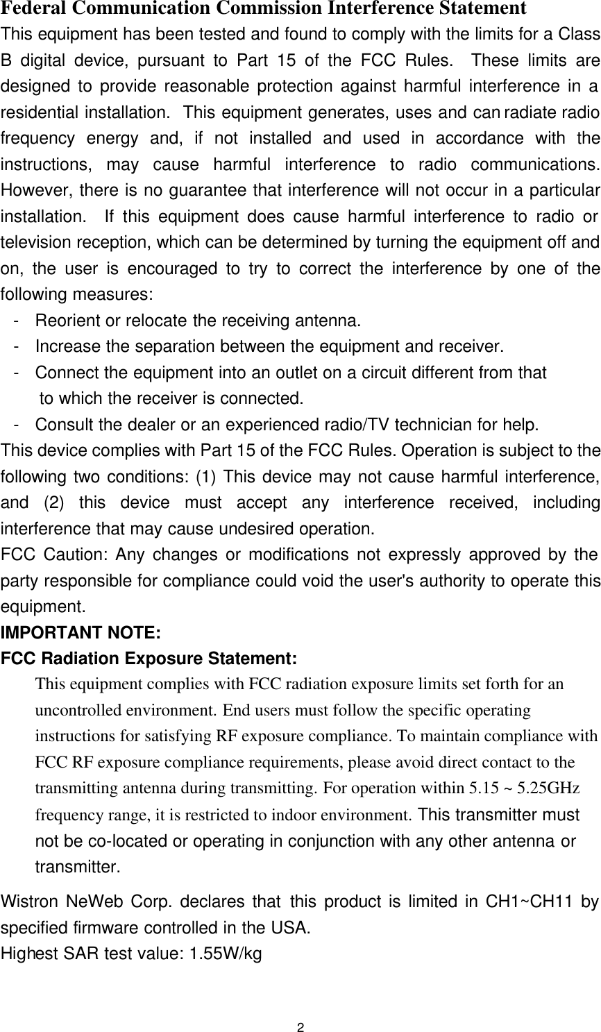 2 Federal Communication Commission Interference Statement This equipment has been tested and found to comply with the limits for a Class B digital device, pursuant to Part 15 of the FCC Rules.  These limits are designed to provide reasonable protection against harmful interference in a residential installation.  This equipment generates, uses and can radiate radio frequency energy and, if not installed and used in accordance with the instructions, may cause harmful interference to radio communications.  However, there is no guarantee that interference will not occur in a particular installation.  If this equipment does cause harmful interference to radio or television reception, which can be determined by turning the equipment off and on, the user is encouraged to try to correct the interference by one of the following measures: - Reorient or relocate the receiving antenna. - Increase the separation between the equipment and receiver. - Connect the equipment into an outlet on a circuit different from that to which the receiver is connected. - Consult the dealer or an experienced radio/TV technician for help. This device complies with Part 15 of the FCC Rules. Operation is subject to the following two conditions: (1) This device may not cause harmful interference, and (2) this device must accept any interference received, including interference that may cause undesired operation. FCC Caution: Any changes or modifications not expressly approved by the party responsible for compliance could void the user&apos;s authority to operate this equipment. IMPORTANT NOTE: FCC Radiation Exposure Statement: This equipment complies with FCC radiation exposure limits set forth for an uncontrolled environment. End users must follow the specific operating instructions for satisfying RF exposure compliance. To maintain compliance with FCC RF exposure compliance requirements, please avoid direct contact to the transmitting antenna during transmitting. For operation within 5.15 ~ 5.25GHz frequency range, it is restricted to indoor environment. This transmitter must not be co-located or operating in conjunction with any other antenna or transmitter. Wistron NeWeb Corp. declares that this product is limited in CH1~CH11 by specified firmware controlled in the USA. Highest SAR test value: 1.55W/kg 