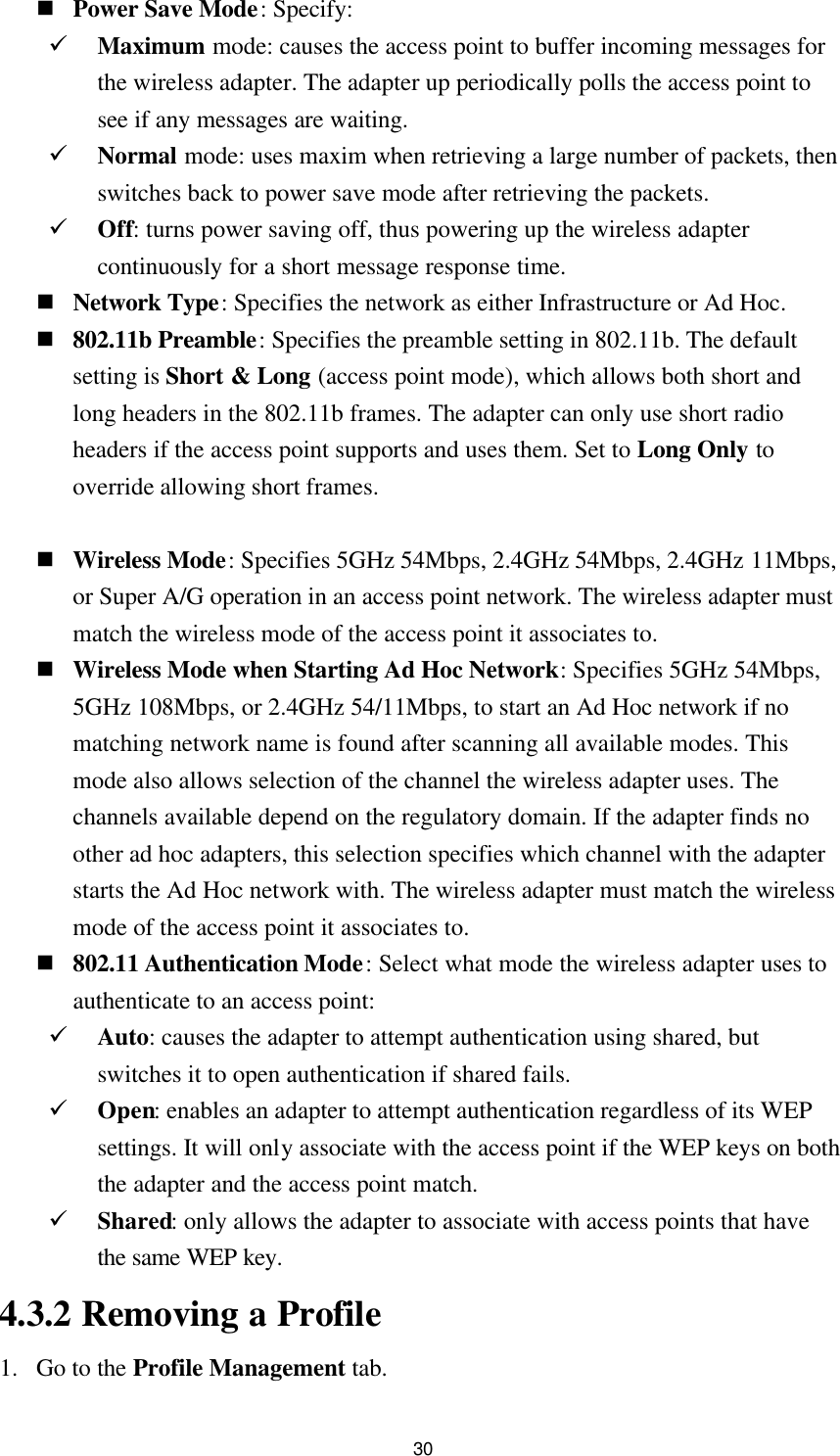 30 n Power Save Mode: Specify: ü Maximum mode: causes the access point to buffer incoming messages for the wireless adapter. The adapter up periodically polls the access point to see if any messages are waiting. ü Normal mode: uses maxim when retrieving a large number of packets, then switches back to power save mode after retrieving the packets. ü Off: turns power saving off, thus powering up the wireless adapter continuously for a short message response time. n Network Type: Specifies the network as either Infrastructure or Ad Hoc. n 802.11b Preamble: Specifies the preamble setting in 802.11b. The default setting is Short &amp; Long (access point mode), which allows both short and long headers in the 802.11b frames. The adapter can only use short radio headers if the access point supports and uses them. Set to Long Only to override allowing short frames.  n Wireless Mode: Specifies 5GHz 54Mbps, 2.4GHz 54Mbps, 2.4GHz 11Mbps, or Super A/G operation in an access point network. The wireless adapter must match the wireless mode of the access point it associates to. n Wireless Mode when Starting Ad Hoc Network: Specifies 5GHz 54Mbps, 5GHz 108Mbps, or 2.4GHz 54/11Mbps, to start an Ad Hoc network if no matching network name is found after scanning all available modes. This mode also allows selection of the channel the wireless adapter uses. The channels available depend on the regulatory domain. If the adapter finds no other ad hoc adapters, this selection specifies which channel with the adapter starts the Ad Hoc network with. The wireless adapter must match the wireless mode of the access point it associates to. n 802.11 Authentication Mode: Select what mode the wireless adapter uses to authenticate to an access point: ü Auto: causes the adapter to attempt authentication using shared, but switches it to open authentication if shared fails. ü Open: enables an adapter to attempt authentication regardless of its WEP settings. It will only associate with the access point if the WEP keys on both the adapter and the access point match. ü Shared: only allows the adapter to associate with access points that have the same WEP key. 4.3.2 Removing a Profile 1. Go to the Profile Management tab. 