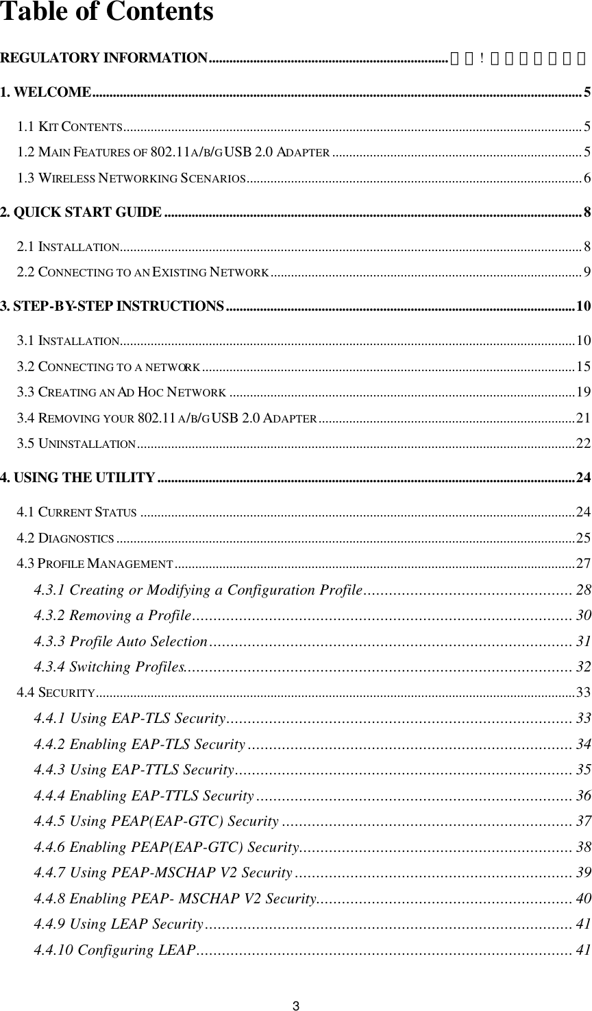 3 Table of Contents REGULATORY INFORMATION......................................................................錯誤!  尚未定義書籤。 1. WELCOME...............................................................................................................................................5 1.1 KIT CONTENTS......................................................................................................................................5 1.2 MAIN FEATURES OF 802.11A/B/G USB 2.0 ADAPTER .........................................................................5 1.3 WIRELESS NETWORKING SCENARIOS..................................................................................................6 2. QUICK START GUIDE ..........................................................................................................................8 2.1 INSTALLATION.......................................................................................................................................8 2.2 CONNECTING TO AN EXISTING NETWORK...........................................................................................9 3. STEP-BY-STEP INSTRUCTIONS......................................................................................................10 3.1 INSTALLATION.....................................................................................................................................10 3.2 CONNECTING TO A NETWORK.............................................................................................................15 3.3 CREATING AN AD HOC NETWORK .....................................................................................................19 3.4 REMOVING YOUR 802.11A/B/G USB 2.0 ADAPTER...........................................................................21 3.5 UNINSTALLATION................................................................................................................................22 4. USING THE UTILITY..........................................................................................................................24 4.1 CURRENT STATUS ...............................................................................................................................24 4.2 DIAGNOSTICS ......................................................................................................................................25 4.3 PROFILE MANAGEMENT.....................................................................................................................27 4.3.1 Creating or Modifying a Configuration Profile................................................. 28 4.3.2 Removing a Profile......................................................................................... 30 4.3.3 Profile Auto Selection..................................................................................... 31 4.3.4 Switching Profiles........................................................................................... 32 4.4 SECURITY............................................................................................................................................33 4.4.1 Using EAP-TLS Security................................................................................. 33 4.4.2 Enabling EAP-TLS Security ............................................................................ 34 4.4.3 Using EAP-TTLS Security............................................................................... 35 4.4.4 Enabling EAP-TTLS Security .......................................................................... 36 4.4.5 Using PEAP(EAP-GTC) Security .................................................................... 37 4.4.6 Enabling PEAP(EAP-GTC) Security................................................................ 38 4.4.7 Using PEAP-MSCHAP V2 Security ................................................................. 39 4.4.8 Enabling PEAP- MSCHAP V2 Security............................................................ 40 4.4.9 Using LEAP Security...................................................................................... 41 4.4.10 Configuring LEAP........................................................................................ 41 