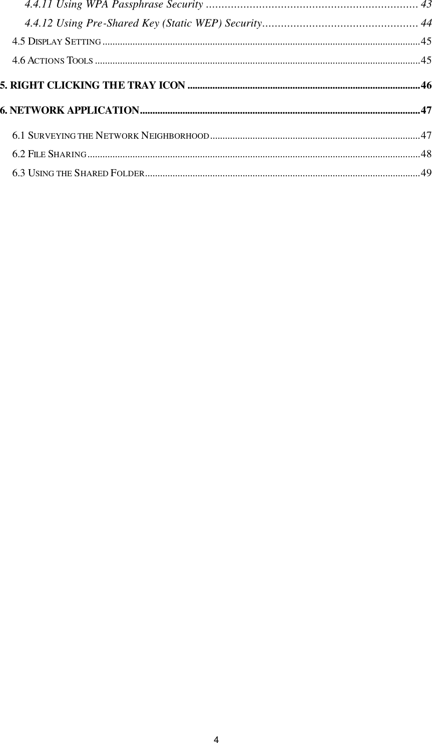 4 4.4.11 Using WPA Passphrase Security .................................................................... 43 4.4.12 Using Pre-Shared Key (Static WEP) Security.................................................. 44 4.5 DISPLAY  SETTING ...............................................................................................................................45 4.6 ACTIONS TOOLS ..................................................................................................................................45 5. RIGHT CLICKING THE TRAY ICON .............................................................................................46 6. NETWORK APPLICATION................................................................................................................47 6.1 SURVEYING THE NETWORK NEIGHBORHOOD....................................................................................47 6.2 FILE  SHARING.....................................................................................................................................48 6.3 USING THE SHARED FOLDER..............................................................................................................49 