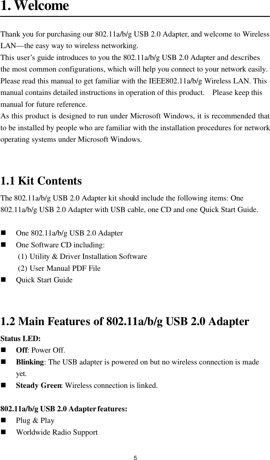 5 1. Welcome  Thank you for purchasing our 802.11a/b/g USB 2.0 Adapter, and welcome to Wireless LAN—the easy way to wireless networking. This user’s guide introduces to you the 802.11a/b/g USB 2.0 Adapter and describes the most common configurations, which will help you connect to your network easily. Please read this manual to get familiar with the IEEE802.11a/b/g Wireless LAN. This manual contains detailed instructions in operation of this product.  Please keep this manual for future reference. As this product is designed to run under Microsoft Windows, it is recommended that to be installed by people who are familiar with the installation procedures for network operating systems under Microsoft Windows.   1.1 Kit Contents The 802.11a/b/g USB 2.0 Adapter kit should include the following items: One 802.11a/b/g USB 2.0 Adapter with USB cable, one CD and one Quick Start Guide.  n One 802.11a/b/g USB 2.0 Adapter n One Software CD including: (1) Utility &amp; Driver Installation Software (2) User Manual PDF File n Quick Start Guide   1.2 Main Features of 802.11a/b/g USB 2.0 Adapter Status LED: n Off: Power Off. n Blinking: The USB adapter is powered on but no wireless connection is made yet. n Steady Green: Wireless connection is linked.  802.11a/b/g USB 2.0 Adapter features: n Plug &amp; Play n Worldwide Radio Support 