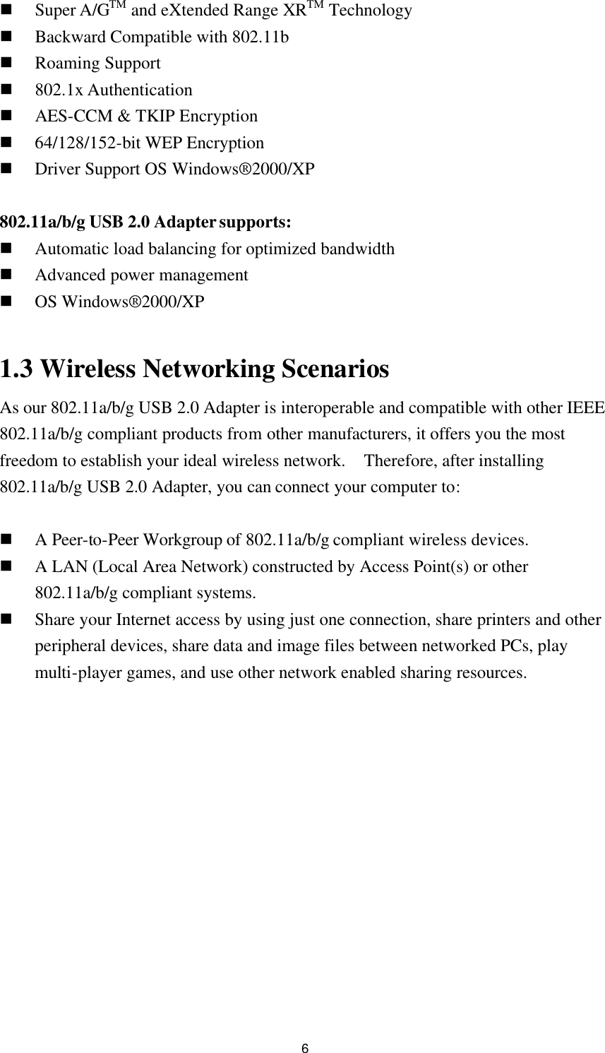 6 n Super A/GTM and eXtended Range XRTM Technology n Backward Compatible with 802.11b n Roaming Support n 802.1x Authentication n AES-CCM &amp; TKIP Encryption n 64/128/152-bit WEP Encryption n Driver Support OS Windows®2000/XP  802.11a/b/g USB 2.0 Adapter supports: n Automatic load balancing for optimized bandwidth n Advanced power management n OS Windows® 2000/XP  1.3 Wireless Networking Scenarios As our 802.11a/b/g USB 2.0 Adapter is interoperable and compatible with other IEEE 802.11a/b/g compliant products from other manufacturers, it offers you the most freedom to establish your ideal wireless network.  Therefore, after installing 802.11a/b/g USB 2.0 Adapter, you can connect your computer to:  n A Peer-to-Peer Workgroup of 802.11a/b/g compliant wireless devices. n A LAN (Local Area Network) constructed by Access Point(s) or other 802.11a/b/g compliant systems. n Share your Internet access by using just one connection, share printers and other peripheral devices, share data and image files between networked PCs, play multi-player games, and use other network enabled sharing resources.   