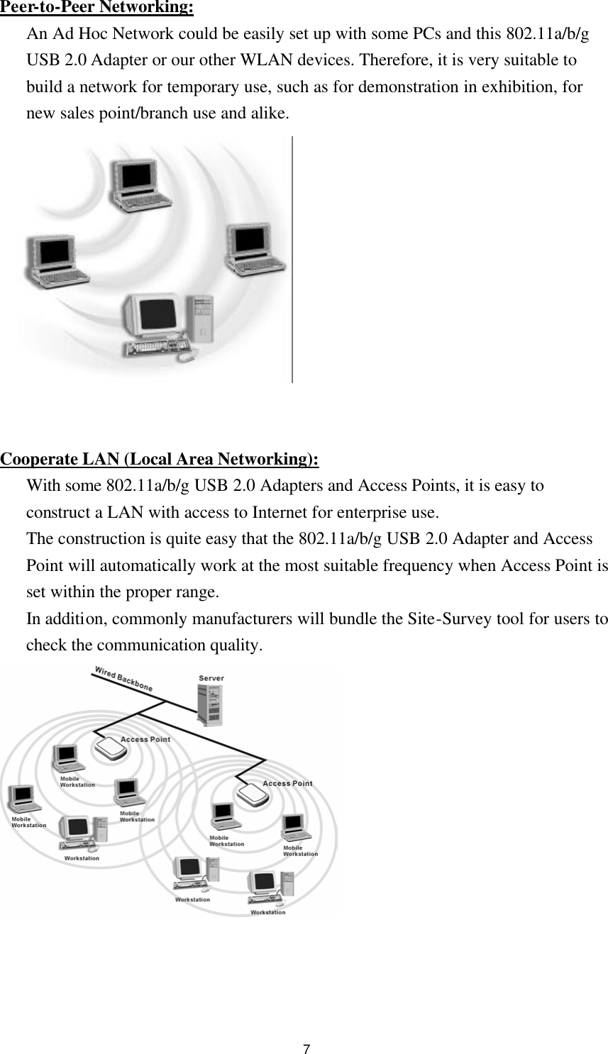 7 Peer-to-Peer Networking: An Ad Hoc Network could be easily set up with some PCs and this 802.11a/b/g USB 2.0 Adapter or our other WLAN devices. Therefore, it is very suitable to build a network for temporary use, such as for demonstration in exhibition, for new sales point/branch use and alike.     Cooperate LAN (Local Area Networking): With some 802.11a/b/g USB 2.0 Adapters and Access Points, it is easy to construct a LAN with access to Internet for enterprise use. The construction is quite easy that the 802.11a/b/g USB 2.0 Adapter and Access Point will automatically work at the most suitable frequency when Access Point is set within the proper range. In addition, commonly manufacturers will bundle the Site-Survey tool for users to check the communication quality.     