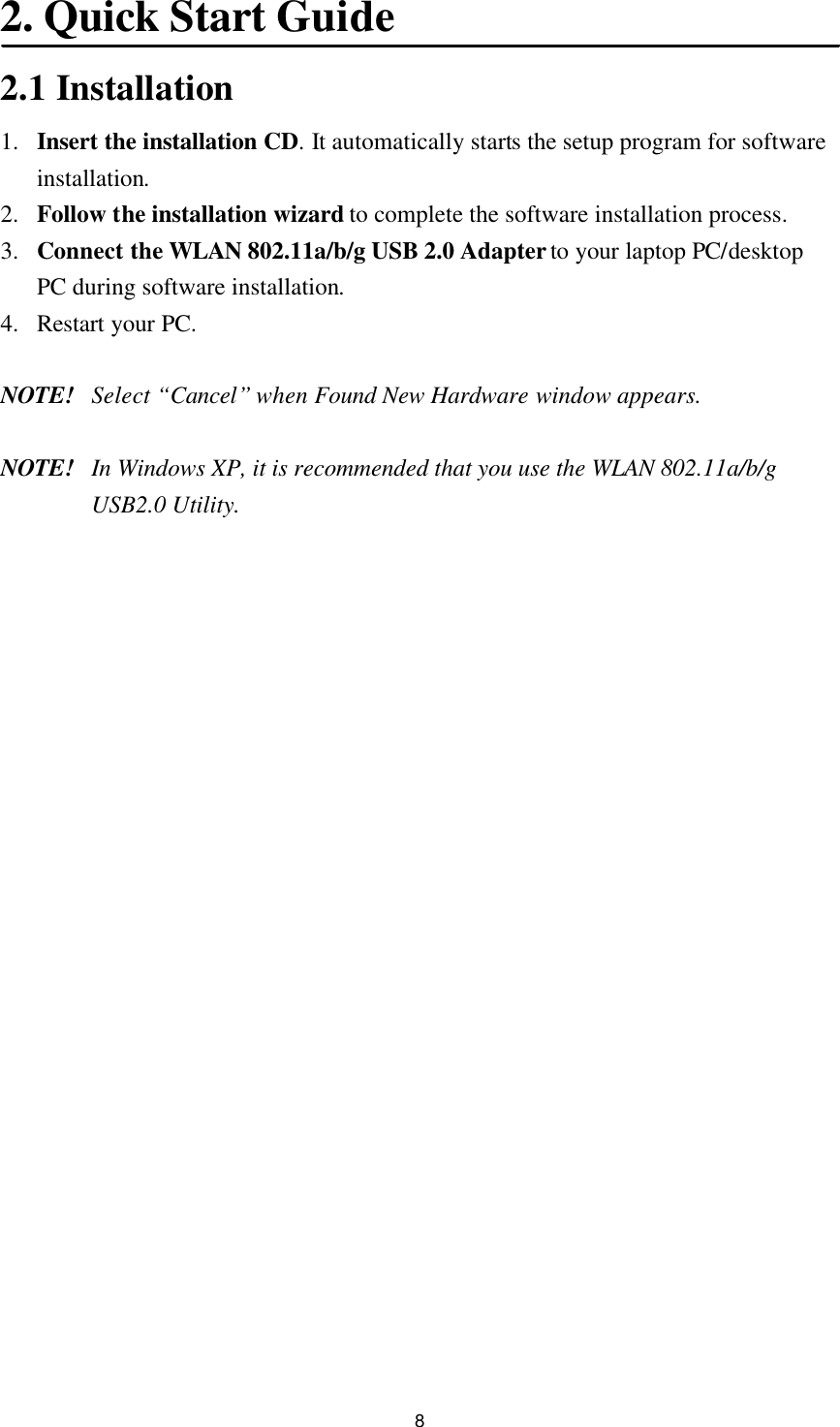 8 2. Quick Start Guide  2.1 Installation 1. Insert the installation CD. It automatically starts the setup program for software installation. 2. Follow the installation wizard to complete the software installation process. 3. Connect the WLAN 802.11a/b/g USB 2.0 Adapter to your laptop PC/desktop PC during software installation. 4. Restart your PC.  NOTE! Select “Cancel” when Found New Hardware window appears.  NOTE! In Windows XP, it is recommended that you use the WLAN 802.11a/b/g USB2.0 Utility.    