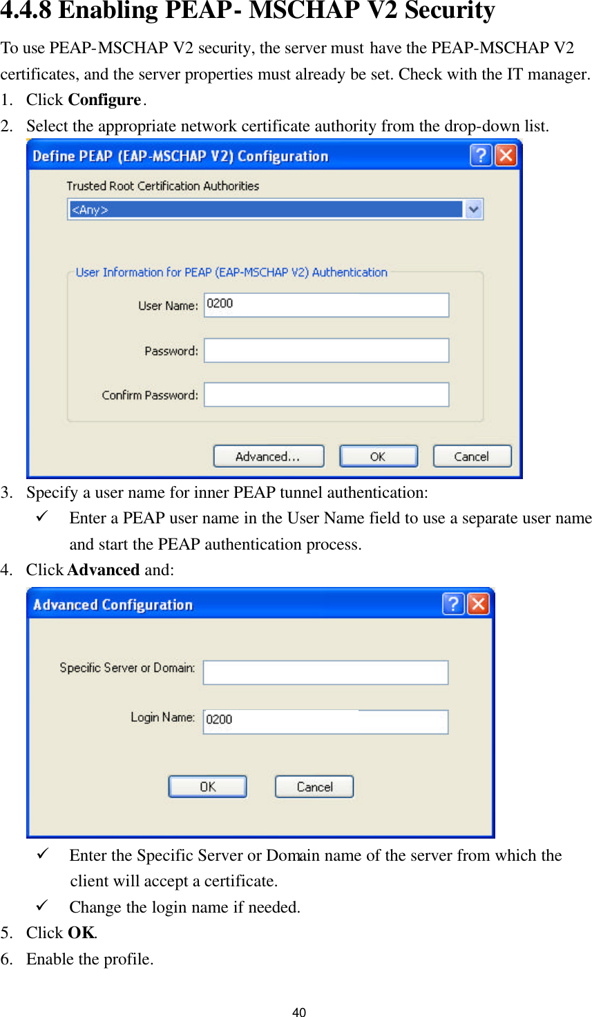 40 4.4.8 Enabling PEAP- MSCHAP V2 Security To use PEAP-MSCHAP V2 security, the server must have the PEAP-MSCHAP V2 certificates, and the server properties must already be set. Check with the IT manager. 1. Click Configure. 2. Select the appropriate network certificate authority from the drop-down list.   3. Specify a user name for inner PEAP tunnel authentication: ü Enter a PEAP user name in the User Name field to use a separate user name and start the PEAP authentication process. 4. Click Advanced and:   ü Enter the Specific Server or Domain name of the server from which the client will accept a certificate. ü Change the login name if needed. 5. Click OK. 6. Enable the profile. 