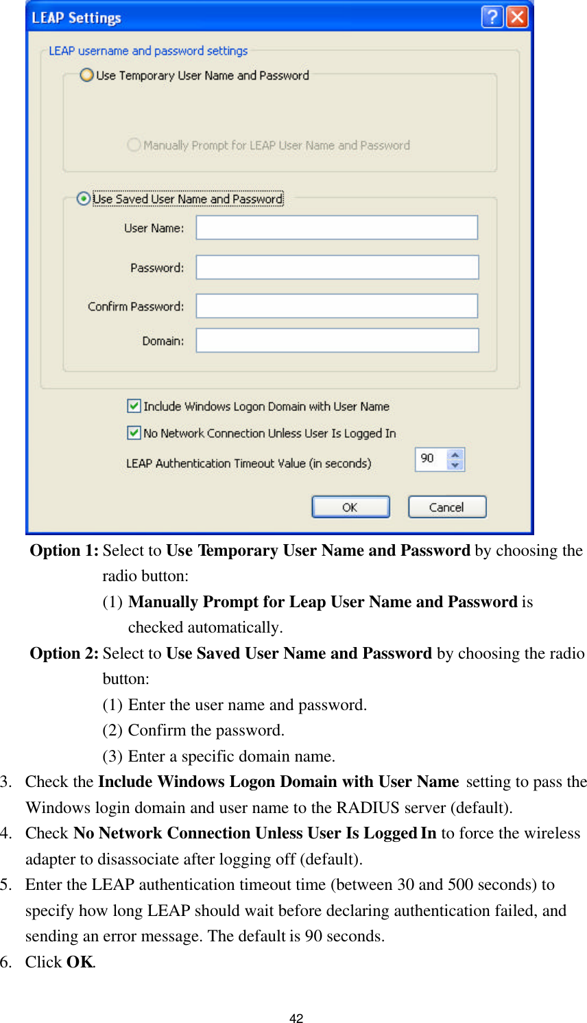 42  Option 1: Select to Use Temporary User Name and Password by choosing the radio button: (1) Manually Prompt for Leap User Name and Password is checked automatically. Option 2: Select to Use Saved User Name and Password by choosing the radio button: (1) Enter the user name and password. (2) Confirm the password. (3) Enter a specific domain name. 3. Check the Include Windows Logon Domain with User Name setting to pass the Windows login domain and user name to the RADIUS server (default). 4. Check No Network Connection Unless User Is Logged In to force the wireless adapter to disassociate after logging off (default). 5. Enter the LEAP authentication timeout time (between 30 and 500 seconds) to specify how long LEAP should wait before declaring authentication failed, and sending an error message. The default is 90 seconds. 6. Click OK. 