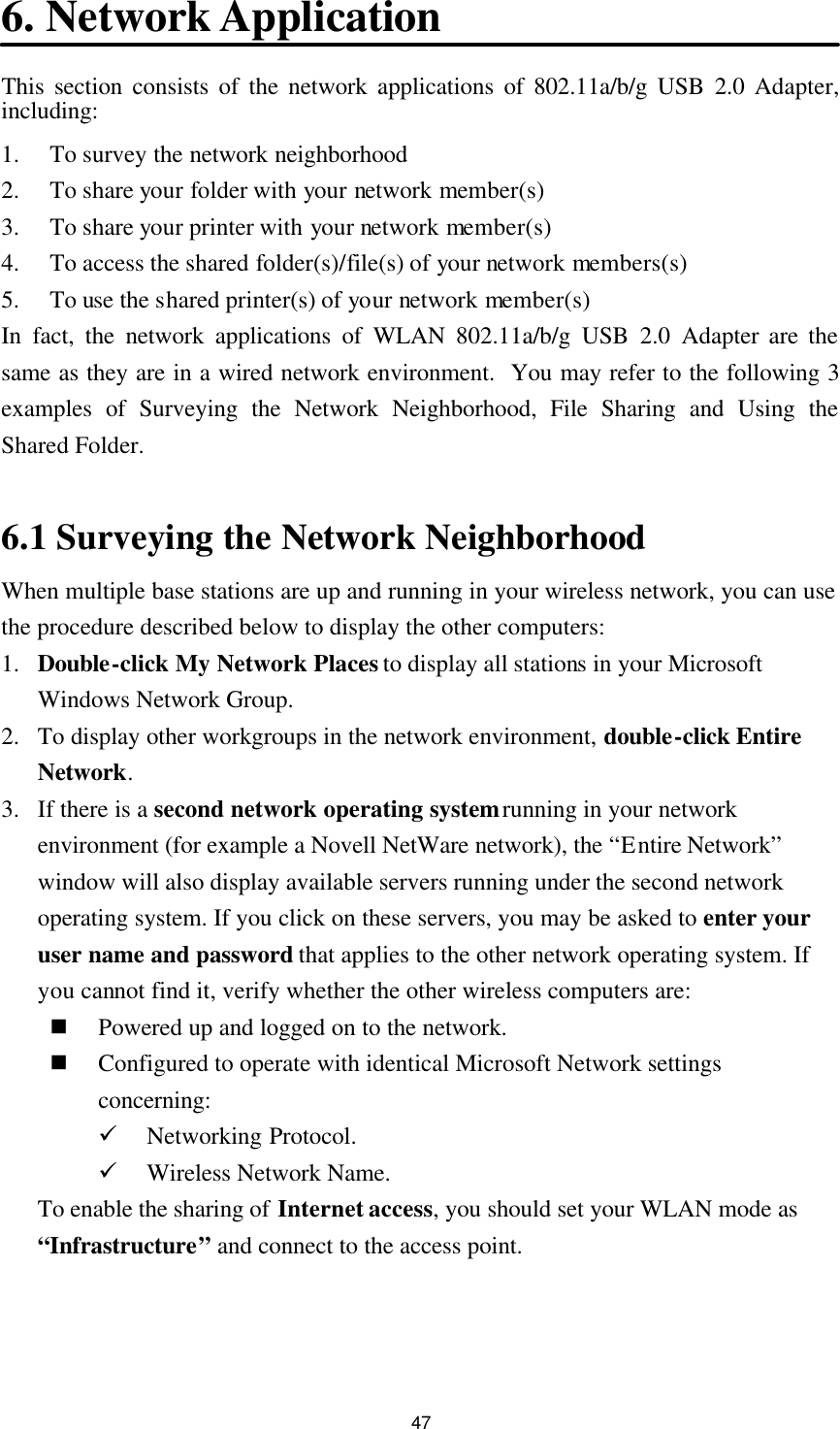 47 6. Network Application This section consists of the network applications of 802.11a/b/g USB 2.0 Adapter, including: 1. To survey the network neighborhood 2. To share your folder with your network member(s) 3. To share your printer with your network member(s) 4. To access the shared folder(s)/file(s) of your network members(s) 5. To use the shared printer(s) of your network member(s) In fact, the network applications of WLAN 802.11a/b/g USB 2.0 Adapter are the same as they are in a wired network environment.  You may refer to the following 3 examples of Surveying the Network Neighborhood, File Sharing and Using the Shared Folder.  6.1 Surveying the Network Neighborhood When multiple base stations are up and running in your wireless network, you can use the procedure described below to display the other computers: 1. Double-click My Network Places to display all stations in your Microsoft Windows Network Group. 2. To display other workgroups in the network environment, double-click Entire Network. 3. If there is a second network operating system running in your network environment (for example a Novell NetWare network), the “Entire Network” window will also display available servers running under the second network operating system. If you click on these servers, you may be asked to enter your user name and password that applies to the other network operating system. If you cannot find it, verify whether the other wireless computers are: n Powered up and logged on to the network. n Configured to operate with identical Microsoft Network settings concerning: ü Networking Protocol. ü Wireless Network Name. To enable the sharing of Internet access, you should set your WLAN mode as “Infrastructure” and connect to the access point.   